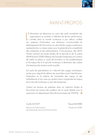 © INHESJ – Décembre 2014 – Sécurité des objets connectés 3
Sécurité des objets connectés
Travaux de la 4e promotion (2013-2014) du Cycle « Sécurité des usages numériques »
Avant-propos
L’
information est désormais au cœur des actifs immatériels des
organisations et constitue un élément clé de leur performance.
L’entrée dans le monde numérique a par ailleurs conféré
aux systèmes d’information une dimension incontournable du
développement de l’économie. La « sécurité des usages numériques »
représente donc un enjeu majeur pour la pérennité et la compétitivité
des entreprises et des administrations. C’est pourquoi, dès 2010,
l’Institut national de hautes études de la sécurité et de la justice
(INHESJ) et le CIGREF (Réseau de Grandes Entreprises) ont convenu
de mettre en place un cycle de formation sur les problématiques
et les enjeux liés à la sécurité numérique à destination des cadres
d’entreprises des secteurs privé et public.
Ce cycle de spécialisation en « Sécurité des usages numériques »
se fixe pour objectif de délivrer les savoir-faire visant l’identification,
l’évaluation et la maîtrise de l’ensemble des risques et des
malveillances à tous ceux qui veulent mieux comprendre les enjeux
de la sécurité numérique au sein des entreprises.
L’Institut est heureux de présenter dans sa collection études et
Documents les travaux des auditeurs de ce cycle réalisés sous la
supervision du département Sécurité économique de l’INHESJ. ■
Cyrille schott Pascal BUFFARD
Directeur de l’Institut national  Président du CIGREF
des hautes études de la sécurité et de la justice

 