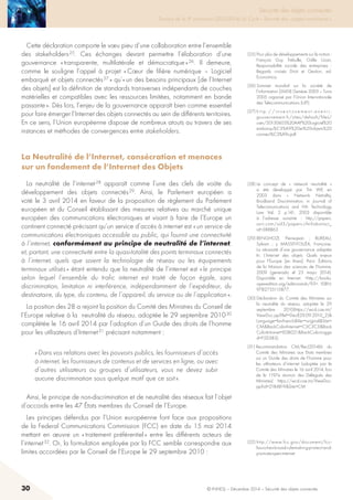 30 © INHESJ – Décembre 2014 – Sécurité des objets connectés
Sécurité des objets connectés

Travaux de la 4e promotion (2013-2014) du Cycle « Sécurité des usages numériques »
Cette déclaration comporte le vœu pieu d’une collaboration entre l’ensemble
des stakeholders 25. Ces échanges devant permettre l’élaboration d’une
gouvernance « transparente, multilatérale et démocratique » 26. Il demeure,
comme le souligne l’appel à projet « Cœur de filière numérique – Logiciel
embarqué et objets connectés 27 » qu’« un des besoins principaux [de l’Internet
des objets] est la définition de standards transverses indépendants de couches
matérielles et compatibles avec les ressources limitées, notamment en bande
passante ». Dès lors, l’enjeu de la gouvernance apparaît bien comme essentiel
pour faire émerger l’Internet des objets connectés au sein de différents territoires.
En ce sens, l’Union européenne dispose de nombreux atouts au travers de ses
instances et méthodes de convergences entre stakeholders.
La Neutralité de l’Internet, consécration et menaces
sur un fondement de l’Internet des Objets
La neutralité de l’internet 28 apparaît comme l’une des clefs de voûte du
développement des objets connectés 29. Ainsi, le Parlement européen a
voté le 3 avril 2014 en faveur de la proposition de règlement du Parlement
européen et du Conseil établissant des mesures relatives au marché unique
européen des communications électroniques et visant à faire de l’Europe un
continent connecté précisant qu’un service d’accès à internet est « un service de
communications électroniques accessible au public, qui fournit une connectivité
à l’internet, conformément au principe de neutralité de l’internet,
et, partant, une connectivité entre la quasi-totalité des points terminaux connectés
à l’internet, quels que soient la technologie de réseau ou les équipements
terminaux utilisés » étant entendu que la neutralité de l’internet est « le principe
selon lequel l’ensemble du trafic internet est traité de façon égale, sans
discrimination, limitation ni interférence, indépendamment de l’expéditeur, du
destinataire, du type, du contenu, de l’appareil, du service ou de l’application ».
La position des 28 a rejoint la position du Comité des Ministres du Conseil de
l’Europe relative à la neutralité du réseau, adoptée le 29 septembre 2010 30
complétée le 16 avril 2014 par l’adoption d’un Guide des droits de l’homme
pour les utilisateurs d’Internet 31 précisant notamment :
« Dans vos relations avec les pouvoirs publics, les fournisseurs d’accès
à internet, les fournisseurs de contenus et de services en ligne, ou avec
d’autres utilisateurs ou groupes d’utilisateurs, vous ne devez subir
aucune discrimination sous quelque motif que ce soit ».
Ainsi, le principe de non-discrimination et de neutralité des réseaux fait l’objet
d’accords entre les 47 états membres du Conseil de l’Europe.
Les principes défendus par l’Union européenne font face aux propositions
de la Federal Communications Commission (FCC) en date du 15 mai 2014
mettant en œuvre un « traitement préférentiel » entre les différents acteurs de
l’internet 32. Or, la formulation employée par la FCC semble correspondre aux
limites accordées par le Conseil de l’Europe le 29 septembre 2010 :
(25) Pour plus de développements sur la notion :
François Guy Trébulle, Odile Uzan,
Responsabilité sociale des entreprises  :
Regards croisés Droit et Gestion, ed.
Economica.
(26) Sommet mondial sur la société de
l’information (SMSI) Genève 2003 – Tunis
2005 organisé par l’Union Internationale
des Telecommunications (UIT).
(27) h t t p : / / i n v e s t i s s e m e n t - a v e n i r .
gouvernement.fr/sites/default/files/
user/20130603%20AAP%20Logiciel%20
embarqu%C3%A9%20et%20objets%20
connect%C3%A9s.pdf
(28) Le concept de «  network neutralité  »
a été développé par Tim WE en
2003 dans «  Network Netrality,
Brodband Discriminiation, in Journal of
Telecomunications and Hih Technology
Law Val. 2 p.141, 2003 disponible
à l’adresse suivante  : http://papers.
ssrn.com/sol3/papers.cfm?abstract_
id=388863
(29) BENGHOZI, Pierre-Jean ; BUREAU,
Sylvain ; y MASSIT-FOLLÉA, Françoise.
La nécessité d’une gouvernance adaptée
In: L’Internet des objets: Quels enjeux
pour l’Europe [en línea]. Paris: Éditions
de la Maison des sciences de l’homme,
2009 (generado el 23 mayo 2014).
Disponible en Internet: http://books.
openedition.org/editionsmsh/93. ISBN:
9782735115877..
(30) Déclaration du Comité des Ministres sur
la neutralité du réseau,  adoptée le 29
septembre 2010(https://wcd.coe.int/
ViewDoc.jsp?Ref=Decl(29.09.2010_2)
Language=lanFrenchVer=originalSite=
CMBackColorInternet=C3C3C3Back
ColorIntranet=EDB021BackColorLogge
d=F5D383).
(31) Recommandation CM/Rec(2014)6  du
Comité des Ministres aux Etats membres
sur un Guide des droits de l’homme pour
les utilisateurs d’internet (adoptée par le
Comité des Ministres le 16 avril 2014, lors
de la 1197e réunion des Délégués des
Ministres) https://wcd.coe.int/ViewDoc.
jsp?id=2184819Site=CM
(32) http://www.fcc.gov/document/fcc-
launches-broad-rulemaking-protect-and-
promote-open-internet
 