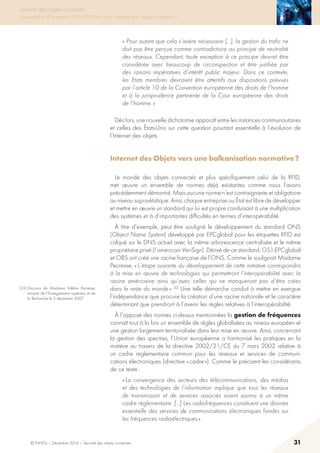 © INHESJ – Décembre 2014 – Sécurité des objets connectés 31
Sécurité des objets connectés
Travaux de la 4e promotion (2013-2014) du Cycle « Sécurité des usages numériques »
« Pour autant que cela s’avère nécessaire […], la gestion du trafic ne
doit pas être perçue comme contradictoire au principe de neutralité
des réseaux. Cependant, toute exception à ce principe devrait être
considérée avec beaucoup de circonspection et être justifiée par
des raisons impératives d’intérêt public majeur. Dans ce contexte,
les Etats membres devraient être attentifs aux dispositions prévues
par l’article 10 de la Convention européenne des droits de l’homme
et à la jurisprudence pertinente de la Cour européenne des droits
de l’homme. »
Dès lors, une nouvelle dichotomie apparaît entre les instances communautaires
et celles des états-Unis sur cette question pourtant essentielle à l’évolution de
l’Internet des objets.
Internet des Objets vers une balkanisation normative ?
Le monde des objets connectés et plus spécifiquement celui de la RFID,
met œuvre un ensemble de normes déjà existantes comme nous l’avons
précédemment démontré. Mais aucune norme n’est contraignante et obligatoire
au niveau supra-étatique. Ainsi, chaque entreprise ou état est libre de développer
et mettre en œuvre un standard qui lui est propre conduisant à une multiplication
des systèmes et à d’importantes difficultés en termes d’interopérabilité.
à titre d’exemple, peut être souligné le développement du standard ONS
(Object Name System) développé par EPCglobal pour les étiquettes RFID est
calqué sur le DNS actuel avec la même arborescence centralisée et le même
propriétaire privé (l’américain VeriSign). Dérivé de ce standard, GS1-EPCglobal
et OBS ont créé une racine française de l’ONS. Comme le soulignait Madame
Pecresse, « L’étape suivante du développement de cette initiative correspondra
à la mise en œuvre de technologies qui permettront l’interopérabilité avec la
racine américaine ainsi qu’avec celles qui ne manqueront pas d’être crées
dans le reste du monde » 33 Une telle démarche conduit à mettre en exergue
l’indépendance que procure la création d’une racine nationale et le caractère
déterminant que prendront à l’avenir les règles relatives à l’interopérabilité.
à l’opposé des normes ci-dessus mentionnées la gestion de fréquences
connaît tout à la fois un ensemble de règles globalisées au niveau européen et
une gestion largement territorialisée dans leur mise en œuvre. Ainsi, concernant
la gestion des spectres, l’Union européenne a harmonisé les pratiques en la
matière au travers de la directive 2002/21/CE du 7 mars 2002 relative à
un cadre réglementaire commun pour les réseaux et services de communi-
cations électroniques (directive « cadre »). Comme le précisent les considérants
de ce texte :
« La convergence des secteurs des télécommunications, des médias
et des technologies de l’information implique que tous les réseaux
de transmission et de services associés soient soumis à un même
cadre règlementaire. […] Les radiofréquences constituent une donnée
essentielle des services de communications électroniques fondés sur
les fréquences radioélectriques ».
(33) Discours de Madame Valérie Pecresse,
ministre de l’Enseignement supérieur et de
la Recherche le 3 décembre 2007.
 