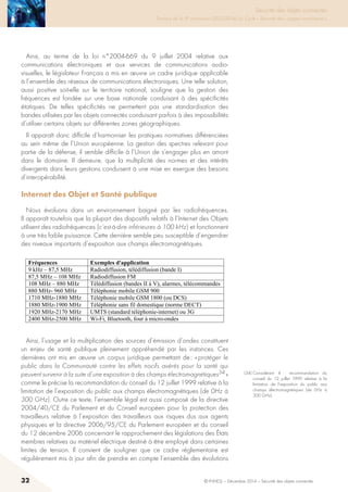 32 © INHESJ – Décembre 2014 – Sécurité des objets connectés
Sécurité des objets connectés

Travaux de la 4e promotion (2013-2014) du Cycle « Sécurité des usages numériques »
Ainsi, au terme de la loi n°2004-669 du 9 juillet 2004 relative aux
communications électroniques et aux services de communications audio-
visuelles, le législateur Français a mis en œuvre un cadre juridique applicable
à l’ensemble des réseaux de communications électroniques. Une telle solution,
aussi positive soit-elle sur le territoire national, souligne que la gestion des
fréquences est fondée sur une base nationale conduisant à des spécificités
étatiques. De telles spécificités ne permettent pas une standardisation des
bandes utilisées par les objets connectés conduisant parfois à des impossibilités
d’utiliser certains objets sur différentes zones géographiques.
Il apparaît donc difficile d’harmoniser les pratiques normatives différenciées
au sein même de l’Union européenne. La gestion des spectres relevant pour
partie de la défense, il semble difficile à l’Union de s’engager plus en amont
dans le domaine. Il demeure, que la multiplicité des normes et des intérêts
divergents dans leurs gestions conduisent à une mise en exergue des besoins
d’interopérabilité.
Internet des Objet et Santé publique
Nous évoluons dans un environnement baigné par les radiofréquences.
Il apparaît toutefois que la plupart des dispositifs relatifs à l’Internet des Objets
utilisent des radiofréquences (c’est-à-dire inférieures à 100 kHz) et fonctionnent
à une très faible puissance. Cette dernière semble peu susceptible d’engendrer
des niveaux importants d’exposition aux champs électromagnétiques.
objets connectés conduisant parfois à des impossibilités d’utiliser certains objets
sur différentes zones géographiques.
Il apparait donc difficile d’harmoniser les pratiques normatives différenciées au
sein même de l’Union Européenne. La gestion des spectres relevant pour partie de
la défense, il semble difficile à l’Union de s’engager plus en amont dans le
domaine. Il demeure, que la multiplicité des normes et des intérêts divergents dans
leurs gestions conduisent à une mise en exergue des besoins d’interopérabilité.
3.1.4 Internet des Objet et Santé publique
Nous évoluons dans un environnement baigné par les radiofréquences. Il apparait
toutefois que la plupart des dispositifs relatifs à l’Internet des Objets utilisent des
radiofréquences (c'est-à-dire inférieures à 100 kHz) et fonctionnent à une très
faible puissance. Cette dernière semble peu susceptible d’engendrer des niveaux
importants d’exposition aux champs électromagnétiques.
Fréquences Exemples d'application
9 kHz – 87,5 MHz Radiodiffusion, télédiffusion (bande I)
87,5 MHz – 108 MHz Radiodiffusion FM
108 MHz – 880 MHz Télédiffusion (bandes II à V), alarmes, télécommandes
880 MHz- 960 MHz Téléphonie mobile GSM 900
1710 MHz-1880 MHz Téléphonie mobile GSM 1800 (ou DCS)
1880 MHz-1900 MHz Téléphonie sans fil domestique (norme DECT)
1920 MHz-2170 MHz UMTS (standard téléphonie-internet) ou 3G
2400 MHz-2500 MHz Wi-Fi, Bluetooth, four à micro-ondes
Ainsi, l’usage et la multiplication des sources d’émission d’ondes constituent un
enjeu de santé publique pleinement appréhendé par les instances. Ces dernières
ont mis en œuvre un corpus juridique permettant de : « protéger le public dans la
Communauté contre les effets nocifs avérés pour la santé qui peuvent survenir à la
suite d’une exposition à des champs électromagnétiques34
» comme le précise la
recommandation du conseil du 12 juillet 1999 relative à la limitation de
l’exposition du public aux champs électromagnétiques (de 0Hz à 300 GHz). Outre
ce texte, l’ensemble légal est aussi composé de la directive 2004/40/CE du
Parlement et du Conseil européen pour la protection des travailleurs relative à
l'exposition des travailleurs aux risques dus aux agents physiques et la directive
2006/95/CE du Parlement européen et du conseil du 12 décembre 2006
concernant le rapprochement des législations des États membres relatives au
matériel électrique destiné à être employé dans certaines limites de tension. Il
convient de souligner que ce cadre règlementaire est régulièrement mis à jour afin
de prendre en compte l’ensemble des évolutions technologiques et de garantir un
34
Considérant 4 : recommandation du conseil du 12 juillet 1999 relative à la limitation de
l’exposition du public aux champs électromagnétiques (de 0Hz à 300 GHz)
Ainsi, l’usage et la multiplication des sources d’émission d’ondes constituent
un enjeu de santé publique pleinement appréhendé par les instances. Ces
dernières ont mis en œuvre un corpus juridique permettant de : « protéger le
public dans la Communauté contre les effets nocifs avérés pour la santé qui
peuvent survenir à la suite d’une exposition à des champs électromagnétiques34 »
comme le précise la recommandation du conseil du 12 juillet 1999 relative à la
limitation de l’exposition du public aux champs électromagnétiques (de 0Hz à
300 GHz). Outre ce texte, l’ensemble légal est aussi composé de la directive
2004/40/CE du Parlement et du Conseil européen pour la protection des
travailleurs relative à l’exposition des travailleurs aux risques dus aux agents
physiques et la directive 2006/95/CE du Parlement européen et du conseil
du 12 décembre 2006 concernant le rapprochement des législations des États
membres relatives au matériel électrique destiné à être employé dans certaines
limites de tension. Il convient de souligner que ce cadre réglementaire est
régulièrement mis à jour afin de prendre en compte l’ensemble des évolutions
(34) Considérant 4  : recommandation du
conseil du 12 juillet 1999 relative à la
limitation de l’exposition du public aux
champs électromagnétiques (de 0Hz à
300 GHz).
 
