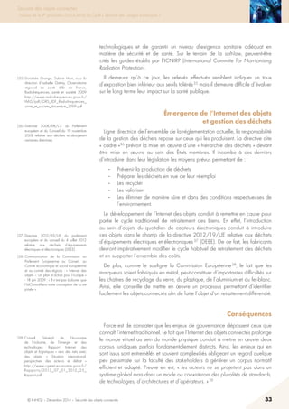 © INHESJ – Décembre 2014 – Sécurité des objets connectés 33
Sécurité des objets connectés
Travaux de la 4e promotion (2013-2014) du Cycle « Sécurité des usages numériques »
technologiques et de garantir un niveau d’exigence sanitaire adéquat en
matière de sécurité et de santé. Sur le terrain de la soft-law, peuvent-être
cités les guides établis par l’ICNIRP (International Committe for Non-Ionising
Radiation Protection).
Il demeure qu’à ce jour, les relevés effectués semblent indiquer un taux
d’exposition bien inférieur aux seuils tolérés 35 mais il demeure difficile d’évaluer
sur le long terme leur impact sur la santé publique.
Émergence de l’Internet des objets
et gestion des déchets
Ligne directrice de l’ensemble de la réglementation actuelle, la responsabilité
de la gestion des déchets repose sur ceux qui les produisent. La directive dite
« cadre »36 prévoit la mise en œuvre d’une « hiérarchie des déchets » devant
être mise en œuvre au sein des états membres. Il incombe à ces derniers
d’introduire dans leur législation les moyens prévus permettant de :
-	 Prévenir la production de déchets
-	 Préparer les déchets en vue de leur réemploi
-	 Les recycler
-	 Les valoriser
-	 Les éliminer de manière sûre et dans des conditions respectueuses de
l’environnement.
Le développement de l’Internet des objets conduit à remettre en cause pour
partie le cycle traditionnel de retraitement des biens. En effet, l’introduction
au sein d’objets du quotidien de capteurs électroniques conduit à introduire
ces objets dans le champ de la directive 2012/19/UE relative aux déchets
d’équipements électriques et électroniques 37 (DEEE). De ce fait, les fabricants
devront impérativement modifier le cycle habituel de retraitement des déchets
et en supporter l’ensemble des coûts.
De plus, comme le souligne la Commission Européenne 38, le fait que les
marqueurs soient fabriqués en métal, peut constituer d’importantes difficultés sur
les chaînes de recyclage du verre, du plastique, de l’aluminium et du fer-blanc.
Ainsi, elle conseille de mettre en œuvre un processus permettant d’identifier
facilement les objets connectés afin de faire l’objet d’un retraitement différencié.
Conséquences 
Force est de constater que les enjeux de gouvernance dépassent ceux que
connaît l’internet traditionnel. Le fait que l’Internet des objets connectés prolonge
le monde virtuel au sein du monde physique conduit à mettre en œuvre deux
corpus juridiques parfois fondamentalement distincts. Ainsi, les enjeux qui en
sont issus sont entremêlés et souvent complexifiés obligeant un regard quelque
peu pessimiste sur la faculté des stakeholders à générer un corpus normatif
efficient et adapté. Preuve en est, « les acteurs ne se projettent pas dans un
système global mais dans un mode ou coexisteront des pluralités de standards,
de technologies, d’architectures et d’opérateurs. » 39
(35) Dorothée Grange, Sabine Host, sous la
direction d’Isabelle Grémy, Observatoire
régional de santé d’Ile de France,
Radiofréquences, santé et société 2009
http://www.radiofrequences.gouv.fr/
IMG/pdf/ORS_IDF_Radiofrequences_
sante_et_societe_decembre_2009.pdf
(36) Directive 2008/98/CE du Parlement
européen et du Conseil du 19 novembre
2008 relative aux déchets et abrogeant
certaines directives
(37) Directive 2012/19/UE du parlement
européen et du conseil du 4 juillet 2012
relative aux déchets d’équipements
électriques et électroniques (DEEE).
(38) Communication de la Commission au
Parlement Européenne au Conseil, au
Comité économique et social européenne
et au comité des régions : « Internet des
objets – Un plan d’action pour l’Europe »
- 18 juin 2009 : « Il n’est pas à douter que
l’IdO modifiera notre conception de la vie
privée ».
(39) Conseil Général de l’économie
de l’industrie, de l’énergie et des
technologies Rapport Internet des
objets et logistiques « vers des nets avec
des objets «  Situation international,
perspectives des acteurs et débat  »
http://www.cgeiet.economie.gouv.fr/
Rapports/2013_07_01_2012_25_
Rapport.pdf
 