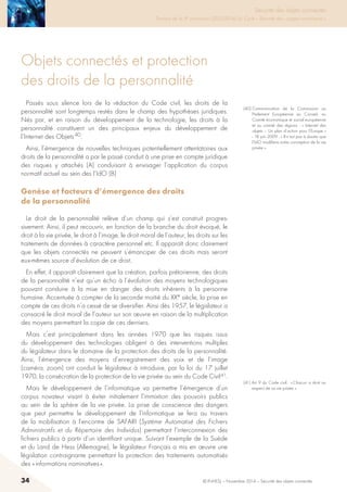34 © INHESJ – Novembre 2014 – Sécurité des objets connectés
Objets connectés et protection
des droits de la personnalité
Passés sous silence lors de la rédaction du Code civil, les droits de la
personnalité sont longtemps restés dans le champ des hypothèses juridiques.
Nés par, et en raison du développement de la technologie, les droits à la
personnalité constituent un des principaux enjeux du développement de
l’Internet des Objets 40.
Ainsi, l’émergence de nouvelles techniques potentiellement attentatoires aux
droits de la personnalité a par le passé conduit à une prise en compte juridique
des risques y attachés (A) conduisant à envisager l’application du corpus
normatif actuel au sein des l’IdO (B)
Genèse et facteurs d’émergence des droits
de la personnalité
Le droit de la personnalité relève d’un champ qui s’est construit progres-
sivement. Ainsi, il peut recouvrir, en fonction de la branche du droit évoqué, le
droit à la vie privée, le droit à l’image, le droit moral de l’auteur, les droits sur les
traitements de données à caractère personnel etc. Il apparaît donc clairement
que les objets connectés ne peuvent s’émanciper de ces droits mais seront
eux-mêmes source d’évolution de ce droit.
En effet, il apparaît clairement que la création, parfois prétorienne, des droits
de la personnalité n’est qu’un écho à l’évolution des moyens technologiques
pouvant conduire à la mise en danger des droits inhérents à la personne
humaine. Accentuée à compter de la seconde moitié du XXe siècle, la prise en
compte de ces droits n’a cessé de se diversifier. Ainsi dès 1957, le législateur a
consacré le droit moral de l’auteur sur son œuvre en raison de la multiplication
des moyens permettant la copie de ces derniers.
Mais c’est principalement dans les années 1970 que les risques issus
du développement des technologies obligent à des interventions multiples
du législateur dans le domaine de la protection des droits de la personnalité.
Ainsi, l’émergence des moyens d’enregistrement des voix et de l’image
(caméra, zoom) ont conduit le législateur à introduire, par la loi du 17 juillet
1970, la consécration de la protection de la vie privée au sein du Code Civil 41.
Mais le développement de l’informatique va permettre l’émergence d’un
corpus novateur visant à éviter initialement l’immixtion des pouvoirs publics
au sein de la sphère de la vie privée. La prise de conscience des dangers
que peut permettre le développement de l’informatique se fera au travers
de la mobilisation à l’encontre de SAFARI (Système Automatisé des Fichiers
Administratifs et du Répertoire des Individus) permettant l’interconnexion des
fichiers publics à partir d’un identifiant unique. Suivant l’exemple de la Suède
et du Land de Hess (Allemagne), le législateur Français a mis en œuvre une
législation contraignante permettant la protection des traitements automatisés
des « informations nominatives ».
(40) Communication de la Commission au
Parlement Européenne au Conseil, au
Comité économique et social européenne
et au comité des régions : « Internet des
objets – Un plan d’action pour l’Europe »
- 18 juin 2009 : « Il n’est pas à douter que
l’IdO modifiera notre conception de la vie
privée ».
(41) Art 9 du Code civil : « Chacun a droit au
respect de sa vie privée. »
Sécurité des objets connectés

Travaux de la 4e promotion (2013-2014) du Cycle « Sécurité des usages numériques »
 