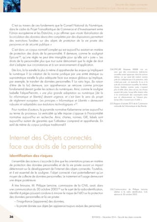 36 © INHESJ – Décembre 2014 – Sécurité des objets connectés
Sécurité des objets connectés

Travaux de la 4e promotion (2013-2014) du Cycle « Sécurité des usages numériques »
C’est au travers de ces fondements que le Conseil National du Numérique,
dans le cadre du Projet Transatlantique de Commerce et d’Investissement entre
l’Union européenne et les états-Unis, a pu affirmer que « toute libéralisation de
la circulation des données devra être complétée par des dispositions permettant
des restrictions fondées sur des objets de protection de la vie privée des
personnes et de sécurité publique. »
C’est donc un corpus normatif complet qui est aujourd’hui existant en matière
de protection des droits de la personnalité. Il demeure, comme le soulignait
Epicure 54, qu’une règle ne peut être intangible pour qu’elle soit « juste ». Les
droits de la personnalité plus que tout autre démontrent que la règle de droit
doit s’adapter aux circonstances et à son environnement d’application.
Dès lors, la loi est-elle la plus à même d’appréhender les enjeux qu’impliquent
le numérique ? La création de la norme juridique par une entité étatique ou
supra-étatique est-elle la plus adéquate face aux enjeux globaux qu’implique,
par exemple, le transfert de données personnelles ? La ratio legis, (la raison
d’être de la loi) demeure, son appréhension se retrouve comme principe
fondamental devant guider les acteurs du numériques. Ainsi, comme le souligne
Isabelle Falque-Pierrotin, « une plus grande adaptation au numérique [de la
loi informatique et libertés] devient urgence, et c’est bien le sens du projet
de règlement européen. Les principes « Informatique et Libertés » demeurent
robustes et adaptables aux évolutions technologiques »55.
Pour nombre d’auteurs, la pyramide normative Kelsenienne arrive aujourd’hui
au terme du processus. La verticalité qu’elle impose s’oppose à l’horizontalité
normative aujourd’hui en recherche. Ainsi, chartes, normes, GIE, labels sont
aujourd’hui autant de garanties que l’utilisateur comprend et appréhende. En
est-il de même du corpus juridique traditionnel ?
Internet des Objets connectés
face aux droits de la personnalité
Identification des risques 
L’ensemble des acteurs s’accorde à dire que les orientations prises en matière
de protection des données personnelles et de la vie privée auront un impact
déterminant sur le développement de l’internet des objets connectés. Toutefois,
et il est essentiel de le souligner, l’objet connecté n’est potentiellement qu’un
moyen de collecte de données personnelles. Le traitement et l’usage demeurant
une étape postérieure.
à titre liminaire, M. Philippe Lemoine, commissaire de la CNIL, avait, dans
une communication du 30 octobre 2003 56 sur le sujet de la radio-identification,
identifié 4 pièges pouvant conduire à minorer le risque de l’IdO sur la protection
des données personnelles et la vie privée :
– l’insignifiance [apparente] des données,
– la priorité donnée aux objets [en apparence toujours vis-à-vis des personnes],
(54) EPICURE Maximes XXXVIII « Là où,
sans que des circonstances extérieures
nouvelles soient apparues, dans les actions
mêmes, ce qui avait été institué comme
juste ne s’adaptait pas à la prénotion, cela
n’était pas juste ; en revanche, là où, à la
suite de circonstances nouvelles, les mêmes
choses établies comme justes n’avaient
plus d’utilité, alors, dans ce cas, ces choses
avaient été justes, lorsqu’elles étaient utiles
à la communauté des concitoyens entre
eux, et ultérieurement ne l’étaient plus,
lorsqu’elles n’avaient pas d’utilité. »
(55) Rapport d’activité 2013 de la Commission
nationale de l’informatique et des libertés.
(56) Communication de Philippe Lemoine
relative à la radio identification, Cnil,
séance du 30 octobre 2003.
 