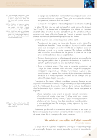 © INHESJ – Décembre 2014 – Sécurité des objets connectés 37
Sécurité des objets connectés
Travaux de la 4e promotion (2013-2014) du Cycle « Sécurité des usages numériques »
– la logique de mondialisation [normalisation technologique basée sur un
concept américain de « privacy » 57] sans prise en compte des principes
européens de protection de la vie privée 58]
– Le risque de « non vigilance » individuelle [présence et activation invisibles].
le Web 2.0 était celui du web participatif et social, comme le désignait
Tim O’Reilly 59. Ce dernier avait vu l’émergence d’un Internet ou l’utilisateur
devenait acteur et auteur. Certains considèrent que les utilisateurs ont pris
conscience du risque inhérent à l’usage de l’Internet et sauraient aujourd’hui
maîtriser les méthodes permettant la protection de leur intimité.
Une telle assertion nous semble dangereuse sur trois points :
– Premièrement, les moyens de capter des données se sont aujourd’hui
multipliés et diversifiés. Donner son âge sur Facebook est-il la même
chose que d’accepter un cookie intrusif ? de se déplacer avec son
téléphone portable ou sa montre connectée ? La vigilance individuelle
n’est aujourd’hui plus suffisante afin de garantir la protection de sa vie
privée tant la collecte de donnée se généralise.
– Dans un deuxième temps, un tel présupposé remettrait en cause le rôle
des organes publics dans la protection de l’individu et conduirait à
admettre qu’Internet serait une zone de droit non étatique.
– Dans un troisième temps, il faut noter le caractère contaminant de
l’usage des objets connectés sur les tiers. Ainsi, l’usage de Google glass
n’impacte t-il uniquement que l’utilisateur ? une réponse négative ne peut
que s’imposer et il importe donc que des règles protectrices soient mises
en œuvre à un niveau dépassant l’utilisateur afin de protéger ceux qui
subiront l’ usage d’objets connectés.
L’identification des risques inhérents aux objets connectés demeure encore
aujourd’hui relativement incertaine, l’usage ayant toujours dépassé la pensée.
Ainsi, il est intéressant de constater l’évolution de la politique des états-Unis
dans le domaine eu égard aux impacts sur la « Privacy » que peut générer le
Big data :
«These implications make urgent a broader national examination
of the future of privacy protections […] While notice and consent
remains fundamental in many contexts, it is now necessary to examine
whether a greater focus on how data is used and reused would be
a more productive basis for managing privacy rights in a big data
environment». 60
Il demeure que la confiance nécessaire entre l’utilisateur et les objets qui
l’entourent nécessite de prendre en compte les intérêts inhérents à la protection
de sa vie privée dès la conception des objets connectés.
Vie privée et conception de l’objet connecté
(Privacy by design)
Le projet actuel du règlement européen ne semble pas consacrer le principe
du « privacy by design » mais appelle à prendre en compte la vie privée dès
(57) Pour approfondir la dichotomie, : James
Q.Whitman, The Two Western Cultures
of Privacy : Dignity versus Liberty, Yale
Law School Legal Scholarship Repository,
2004.
(58) Pour l’évolution de la position juridique
des Etats Unis - Executive Office of
the President , BIG DATA : Seizing
opportunities preserving values Mai 2014
(59) Oct. 2009: Tim O’Reilly and John Battelle
answer the question of «What’s next for
Web 2.0?» in Web Squared: Web 2.0
Five Years On. http://oreilly.com/web2/
archive/what-is-web-20.html
(60) Executive Office of the President, BIG
DATA  : Seizing opportunities preserving
values Mai 2014.
 