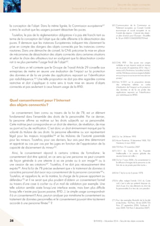 38 © INHESJ – Décembre 2014 – Sécurité des objets connectés
Sécurité des objets connectés

Travaux de la 4e promotion (2013-2014) du Cycle « Sécurité des usages numériques »
la conception de l’objet. Dans la même lignée, la Commission européenne 61
a émis le souhait que les usagers puissent désactiver les puces.
Toutefois, le pas de la réglementation obligatoire n’a pas été franchi tant au
terme de la conception de l’objet que de celle afférente à la désactivation des
puces. Il demeure que les instances Européennes indiquent très clairement la
prise en compte des dangers des objets connectés par les instances commu-
nautaires. Dans une démarche de conseil, la CNIL préconise la mise en place
de mécanismes de désactivation des objets connectés dans certaines situations
et selon le choix des utilisateurs tout en soulignant que la désactivation condui-
rait à ne plus permettre l’usage final de l’objet 62.
C’est dans un tel contexte que le Groupe de Travail Article 29 conseille aux
entreprises de mettre en œuvre une évaluation de l’impact sur la protection
des données et de la vie privée des applications reposant sur l’identification
par radiofréquence. 63 Une telle proposition ne doit pas être regardée comme
restrictive et doit s’appliquer à notre sens à toute mise en œuvre d’objets
connectés et pas seulement à ceux faisant usage de la RFID.
Quel consentement pour l’Internet
des objets connectés ?
Le consentement, bien connu au travers de la loi de 78, est un élément
fondamental dans l’ensemble des droits de la personnalité. Par ce dernier,
la personne affirme sa maîtrise sur les droits subjectifs sur sa personnalité.
Cette maîtrise peut correspondre en un droit de rétention, de révélation, de mise
au point et/ou de rectification. C’est donc un droit éminemment marqué par la
volonté du titulaire de ces droits : la personne elle-même ou son représentant
légal pour les majeurs incapables 64 et les titulaires de l’autorité parentale
pour les mineurs. Toutefois, pour ces derniers, leur avis peut être déterminant
et apprécié au cas par cas par les juges en fonction de l’appréciation de la
capacité de discernement du mineur 65.
Ainsi, le consentement répond à certains critères de formalisme : le
consentement doit être spécial, en ce sens qu’une personne ne peut consentir
de façon générale à une atteinte à sa vie privée ou à son image 66 ou à
une cession de ses créations 67. Toutefois, il ne doit pas nécessairement être
exprès 68. Ainsi la loi de 78 précise seulement que « le traitement de données à
caractère personnel doit avoir reçu consentement de la personne concernée 69 ».
Toutefois, et rappelons le, en la matière, la charge de la preuve appartient au
défendeur 70 et il ne serait que plus prudent d’obtenir un consentement formel
au travers d’une case à cocher ou d’un mail de validation par exemple. Une
telle solution semble aisée lorsqu’une interface existe, mais bien plus difficile
lorsqu’elle n’existe pas (puces passive, RFID…). Le simple usage correspondrait-
il à un consentement ? Ainsi, peut-on analyser par mimétisme le consentement au
traitement de données personnelles et le consentement pouvant être tacitement
accordé à une personne filmée 71 ?
(61) Communication de la Commission au
Parlement européen, au Conseil, Comité
économique et social européen et au
Comité des régions - L’internet des objets :
un plan d’action pour l’Europe – Bruxelles
le 18 juin 2009 COM(2009)278 final.
(62) CNIL, RFID  : Des puces aux usages
multiples et aux impacts variés en termes
de vie privée 26 septembre 2013 : http://
www.cnil.fr/linstitution/actualite/article/
article/rfid-des-puces-aux-usages-multiples-
et-aux-impacts-varies-en-termes-de-vie-
privee/
(63) Avis 9/2011 sur la proposition révisée
des entreprsies relative au cadre
d’évaluation de l’imapact sur la protection
des données et de la vie privée des
applications reposant sur l’identification
par radiofréquecne (RFID).
(64) Civ 1er, 24 février 1993
(65) Aix en Provence, 19 décembre 1968 ; TGI
Nanterre, 4 mars 2002
(66) TGI Paris 19 novembre 2007
(67) L131-1 du Code de la Propriété
Intellectuelle «  La cession globale des
œuvres futures est nulle. »
(68) Civ1er 7 mars 2006 « le consentement à
la diffusion d’images de la personne ou de
faits de sa vie privée peut être tacite ».
(69) Art 7 de la Loi du 6 janvier 1978.
(70) En effet, malgré l’article 1315 du Code
civil, c’est à celui qui prétend disposer du
droit d’user d’un des éléments du droit de
la personnalité d’un tiers de s’en prévaloir.
(71) Pour des exemples illustratifs de la faculté
et des limites : TGI Paris, 18 mai 2009, TGI
Paris 27 septembre 2004, Toulouse 31
mars 2009, TGI Paris 5 décembre 2007)
 