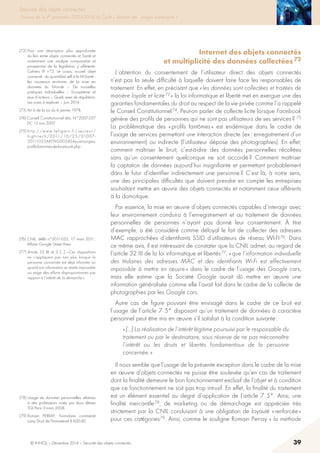 © INHESJ – Décembre 2014 – Sécurité des objets connectés 39
Sécurité des objets connectés
Travaux de la 4e promotion (2013-2014) du Cycle « Sécurité des usages numériques »
Internet des objets connectés
et multiplicité des données collectées 72
L’obtention du consentement de l’utilisateur direct des objets connectés
n’est pas la seule difficulté à laquelle doivent faire face les responsables de
traitement. En effet, en précisant que « les données sont collectées et traitées de
manière loyale et licite 73 » la loi informatique et liberté met en exergue une des
garanties fondamentales du droit au respect de la vie privée comme l’a rappelé
le Conseil Constitutionnel 74. Peut-on parler de collecte licite lorsque Facebook
génère des profils de personnes qui ne sont pas utilisateurs de ses services ?  75
La problématique des « profils fantômes » est endémique dans le cadre de
l’usage de services permettant une interaction directe (ex : enregistrement d’un
environnement) ou indirecte (l’utilisateur dépose des photographies). En effet,
comment maîtriser le bruit, c’est-à-dire des données personnelles récoltées
sans qu’un consentement quelconque ne soit accordé ? Comment maîtriser
la captation de données aujourd’hui insignifiante et permettant probablement
dans le futur d’identifier indirectement une personne ? C’est là, à notre sens,
une des principales difficultés que doivent prendre en compte les entreprises
souhaitant mettre en œuvre des objets connectés et notamment ceux afférents
à la domotique.
Par essence, la mise en œuvre d’objets connectés capables d’interagir avec
leur environnement conduira à l’enregistrement et au traitement de données
personnelles de personnes n’ayant pas donné leur consentement. à titre
d’exemple, a été considéré comme déloyal le fait de collecter des adresses
MAC rapprochées d’identifiants SSID d’utilisateurs de réseau WI-FI 76. Dans
ce même avis, il est intéressant de constater que la CNIL admet, au regard de
l’article 32 III de la loi informatique et libertés 77, « que l’information individuelle
des titulaires des adresses MAC et des identifiants Wi-Fi est effectivement
impossible à mettre en œuvre » dans le cadre de l’usage des Google cars,
mais elle estime que la Société Google aurait dû mettre en œuvre une
information généralisée comme elle l’avait fait dans le cadre de la collecte de
photographies par les Google cars.
Autre cas de figure pouvant être envisagé dans le cadre de ce bruit est
l’usage de l’article 7 5° disposant qu’un traitement de données à caractère
personnel peut être mis en œuvre s’il satisfait à la condition suivante :
« […] La réalisation de l’intérêt légitime poursuivi par le responsable du
traitement ou par le destinataire, sous réserve de ne pas méconnaître
l’intérêt ou les droits et libertés fondamentaux de la personne
concernée. »
Il nous semble que l’usage de la présente exception dans le cadre de la mise
en œuvre d’objets connectés ne puisse être soulevée qu’en cas de traitement
dont la finalité demeure le bon fonctionnement exclusif de l’objet et à condition
que ce fonctionnement ne soit pas trop intrusif. En effet, la finalité du traitement
est un élément essentiel au degré d’application de l’article 7 5°. Ainsi, une
finalité mercantile 78, de marketing ou de démarchage est appréciée très
strictement par la CNIL conduisant à une obligation de loyauté « renforcée »
pour ces catégories 79. Ainsi, comme le souligne Romain Perray « la méthode
(72) Pour une description plus approfondie
du lien entre objets connectés et Santé et
notamment une analyse comparative et
prospective de la législation y afférente:
Cahiers IP n°2, Le corps, nouvel objet
connecté : du quantified self à la M-Santé :
les nouveaux territoires de la mise en
données du Monde – De nouvelles
pratiques individuelles – Ecosystème et
jeux d’acteurs – Quels axes de régulation,
Les voies à explorer – Juin 2014.
(73) Art 6 de la Loi du 6 janvier 1978.
(74) Conseil Constitutionnel dés. N°2007-557
DC 15 nov 2007.
(75) http://www.lefigaro.fr/secteur/
high-tech/2011/10/25/01007-
20111025ARTFIG00540-les-etranges-
profils-fantomes-de-facebook.php
(76) CNIL, délib n°2011-035, 17 mars 2011 ;
Affaire Google Street View.
(77) Article 32 III al 2 […] « Ces dispositions
ne s’appliquent pas non plus lorsque la
personne concernée est déjà informée ou
quand son information se révèle impossible
ou exige des efforts disproportionnés par
rapport à l’intérêt de la démarche ».
(78) Usage de données personnelles relatives
à des professeurs notés par leurs élèves
TGI Paris 3 mars 2008.
(79) Romain PERRAY, Formulaire commenté
Lamy Droit de l’Immatériel II 600.40.
 
