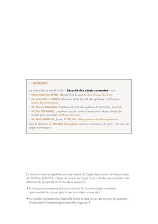 En vue d’un travail complémentaire aux travaux du Cigref, des contacts ont été pris avec
M. Matthieu Boutin, chargé de mission au Cigref. Il en a résulté une orientation des
réflexions du groupe de travail sur deux questions :
• Si une grande entreprise se lançait aujourd’hui dans les objets connectés,
quels seraient les risques spécifiques aux objets connectés ?
• Sur quelles compétences/dispositifs d’ores et déjà mis en œuvre pour les systèmes
d’information l’entreprise pourraient-elle s’appuyer ?
Les auteurs
Les auteurs de ce travail intitulé : « Sécurité des objets connectés » sont :
• Mme Sabrina Feng, Head of risk  security, Axa Group Solutions
• M. Jean-Marc Cerles, Directeur de la sécurité des systèmes d’information,
Véolia Environnement
• M. Hervé Dalmas, Architecte sécurité des systèmes d’information, Total SA
• M. Tru Dô-Khac, consultant associé, auteur d’entreprise, créateur de jeu de
société pour entreprise, Dô-Khac Decision,
• M. Boris Paulin, Juriste, STIME SA – Groupement des Mousquetaires
Sous la direction de Nicolas Arpagian, directeur scientifique du cycle « Sécurité des
usages numériques ».
 