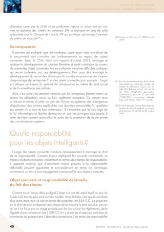 40 © INHESJ – Décembre 2014 – Sécurité des objets connectés
Sécurité des objets connectés

Travaux de la 4e promotion (2013-2014) du Cycle « Sécurité des usages numériques »
d’analyse suivie par la CNIL et les juridictions repose ici avant tout sur une
mise en balance des intérêts en présence. Elle se distingue en cela de celle
préconisée par le Groupe de l’article 29 qui privilégie davantage l’examen
du critère de nécessité 80 ».
Conséquences 
Il convient de souligner que de nombreux sujets ayant traits aux droits de
la personnalité vont connaître des bouleversements au regard des objets
connectés. Ainsi, la CNIL, dans son rapport d’activité 2013, envisage et
analyse le développement du chantier Bien-être et santé numérique au travers
du prisme des objets connectés, tout en soulignant certaines difficultés juridiques
qui seront soulevées par ces développements. Peut aussi être envisagé le
développement du secret des affaires par la montée en puissance des moyens
d’espionnage des entreprises 81 via les objets connectés (par exemple : Target
et l’attaque au travers du système de climatisation) ou même du droit social
et de la surveillance des salariés.
Ainsi, c’est avec une attention certaine que les entreprises devront mettre en
œuvre les obligations issues du futur règlement européen. Ce dernier aura
a minima le mérite d’unifier au sein de l’Union européenne des divergences
d’application des normes applicables aux données personnelles 82, qualifiées
par certain d’« or noir du futur numérique ». Il n’empêche que la ratio legis de
la loi informatique et libertés demeurera et que les principes sous-jacents à
cette dernière forment aujourd’hui le socle de la protection de la vie privée
des concitoyens européens.
Quelle responsabilité
pour les objets intelligents ?
L’usage des objets connectés conduira nécessairement à interroger le droit
de la responsabilité. Certains enjeux impliquent les accords contractuels en
matière d’objets connectés, notamment en termes de champs de responsabilité.
Il apparaît toutefois que d’importants enjeux propres à la responsabilité
délictuelle peuvent apparaître et principalement en terme de dommages
survenant à un tiers à tout engagement contractuel lié aux objets connectés.
Objet connecté et responsabilité délictuelle
du fait des choses
Comme nous l’avons déjà souligné, l’objet n’a pas de statut légal au sein du
Code civil, tout au plus est-il un bien meuble. Ainsi, le bien n’est que le corolaire
d’un autre droit, que ce soit en terme de propriété (art 544 C.C : La propriété
est le droit de jouir et disposer des choses de la manière la plus absolue, pourvu
qu’on n’en fasse pas un usage prohibé par les lois ou par les règlements), de la
légalité d’une convention (art 1128 C.C Il n’y a que les choses qui sont dans le
commerce qui puissent être l’objet des conventions.), en terme de responsabilité
(80) Groupe art 29, avis n°1/2008 4 avril
2008.
(81) Pour la reconnaissance de droits de la
personnalité aux personnes morales en
matière de diffamation (Cass Crim 10
juillet 1937 Bull.crim. n°147 ; Civ. 2e, 18
déc. 1995, n°93-21.287), dénonciation
calomnieuse (Cass Crim 22 juin 1999
n°98-80.593), concurrence déloyale
(Cass com 9 février 1993 n°91-12.258).
(82) à titre d’exemple, certains états membres
excluent la sécurité publique du champ
de la Directive 95/46/CE du 24 octobre
1995.
 