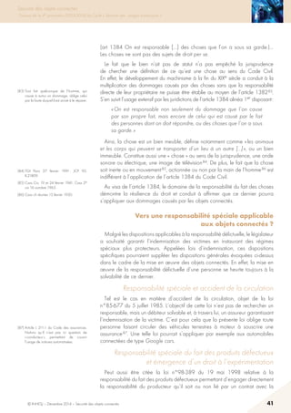 © INHESJ – Décembre 2014 – Sécurité des objets connectés 41
Sécurité des objets connectés
Travaux de la 4e promotion (2013-2014) du Cycle « Sécurité des usages numériques »
(art 1384 On est responsable […] des choses que l’on a sous sa garde.)…
Les choses ne sont pas des sujets de droit per se.
Le fait que le bien n’ait pas de statut n’a pas empêché la jurisprudence
de chercher une définition de ce qu’est une chose au sens du Code Civil.
En effet, le développement du machinisme à la fin du XIXe siècle a conduit à la
multiplication des dommages causés par des choses sans que la responsabilité
directe de leur propriétaire ne puisse être établie au moyen de l’article 1382 83.
S’en suivit l’usage extensif par les juridictions de l’article 1384 alinéa 1er disposant :
« On est responsable non seulement du dommage que l’on cause
par son propre fait, mais encore de celui qui est causé par le fait
des personnes dont on doit répondre, ou des choses que l’on a sous
sa garde. »
Ainsi, la chose est un bien meuble, définie notamment comme « les animaux
et les corps qui peuvent se transporter d’un lieu à un autre […] », ou un bien
immeuble. Constitue aussi une « chose » au sens de la jurisprudence, une onde
sonore ou électrique, une image de télévision 84. De plus, le fait que la chose
soit inerte ou en mouvement 85, actionnée ou non par la main de l’homme 86 est
indifférent à l’application de l’article 1384 du Code Civil.
Au visa de l’article 1384, le domaine de la responsabilité du fait des choses
démontre la résilience du droit et conduit à affirmer que ce dernier pourra
s’appliquer aux dommages causés par les objets connectés.
Vers une responsabilité spéciale applicable
aux objets connectés ?
Malgré les dispositions applicables à la responsabilité délictuelle, le législateur
a souhaité garantir l’indemnisation des victimes en instaurant des régimes
spéciaux plus protecteurs. Appelées lois d’indemnisation, ces dispositions
spécifiques pourraient suppléer les dispositions générales évoquées ci-dessus
dans le cadre de la mise en œuvre des objets connectés. En effet, la mise en
œuvre de la responsabilité délictuelle d’une personne se heurte toujours à la
solvabilité de ce dernier.
Responsabilité spéciale et accident de la circulation
Tel est le cas en matière d’accident de la circulation, objet de la loi
n°85-677 du 5 juillet 1985. L’objectif de cette loi n’est pas de rechercher un
responsable, mais un débiteur solvable et, à travers lui, un assureur garantissant
l’indemnisation de la victime. C’est pour cela que la présente loi oblige toute
personne faisant circuler des véhicules terrestres à moteur à souscrire une
assurance 87. Une telle loi pourrait s’appliquer par exemple aux automobiles
connectées de type Google cars.
Responsabilité spéciale du fait des produits défectueux
et émergence d’un droit à l’expérimentation
Peut aussi être citée la loi n°98-389 du 19 mai 1998 relative à la
responsabilité du fait des produits défectueux permettant d’engager directement
la responsabilité du producteur qu’il soit ou non lié par un contrat avec la
(83) Tout fait quelconque de l’homme, qui
cause à autrui un dommage, oblige celui
par la faute duquel il est arrivé à le réparer.
(84) TGI Paris 27 février 1991 : JCP 92,
II,21809.
(85) Cass Civ, 19 et 24 février 1941, Cass 2e
civ 16 octobre 1963.
(86) Cass ch réunies 13 février 1930.
(87) Article L 211-1 du Code des assurances.
Notons qu’il n’est pas ici question de
« conducteur », permettant de couvrir
l’usage de voitures automatisées.
 