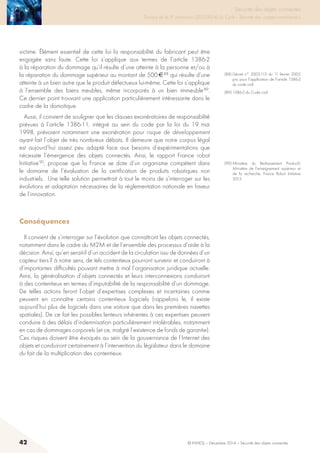 42 © INHESJ – Décembre 2014 – Sécurité des objets connectés
Sécurité des objets connectés

Travaux de la 4e promotion (2013-2014) du Cycle « Sécurité des usages numériques »
victime. Élément essentiel de cette loi la responsabilité du fabricant peut être
engagée sans faute. Cette loi s’applique aux termes de l’article 1386-2
à la réparation du dommage qu’il résulte d’une atteinte à la personne et/ou à
la réparation du dommage supérieur au montant de 500 € 88 qui résulte d’une
atteinte à un bien autre que le produit défectueux lui-même. Cette loi s’applique
à l’ensemble des biens meubles, même incorporés à un bien immeuble 89.
Ce dernier point trouvant une application particulièrement intéressante dans le
cadre de la domotique.
Aussi, il convient de souligner que les clauses exonératoires de responsabilité
prévues à l’article 1386-11, intégré au sein du code par la loi du 19 mai
1998, prévoient notamment une exonération pour risque de développement
ayant fait l’objet de très nombreux débats. Il demeure que notre corpus légal
est aujourd’hui assez peu adapté face aux besoins d’expérimentations que
nécessite l’émergence des objets connectés. Ainsi, le rapport France robot
Initiative 90, propose que la France se dote d’un organisme compétent dans
le domaine de l’évaluation de la certification de produits robotiques non
industriels. Une telle solution permettrait à tout le moins de s’interroger sur les
évolutions et adaptation nécessaires de la réglementation nationale en faveur
de l’innovation.
Conséquences 
Il convient de s’interroger sur l’évolution que connaîtront les objets connectés,
notamment dans le cadre du M2M et de l’ensemble des processus d’aide à la
décision. Ainsi, qu’en serait-il d’un accident de la circulation issu de données d’un
capteur tiers ? à notre sens, de tels contentieux pourront survenir et conduiront à
d’importantes difficultés pouvant mettre à mal l’organisation juridique actuelle.
Ainsi, la généralisation d’objets connectés et leurs interconnexions conduiront
à des contentieux en termes d’imputabilité de la responsabilité d’un dommage.
De telles actions feront l’objet d’expertises complexes et incertaines comme
peuvent en connaître certains contentieux logiciels (rappelons le, il existe
aujourd’hui plus de logiciels dans une voiture que dans les premières navettes
spatiales). De ce fait les possibles lenteurs inhérentes à ces expertises peuvent
conduire à des délais d’indemnisation particulièrement intolérables, notamment
en cas de dommages corporels (et ce, malgré l’existence de fonds de garantie).
Ces risques doivent être évoqués au sein de la gouvernance de l’Internet des
objets et conduiront certainement à l’intervention du législateur dans le domaine
du fait de la multiplication des contentieux.
(88) Décret n° 2005-113 du 11 février 2005
pris pour l’application de l’article 1386-2
du code civil.
(89) 1386-3 du Code civil.
(90) Ministère du Redressement Productif,
Ministère de l’enseignement supérieur et
de la recherche, France Robot Initiative
2013.
 