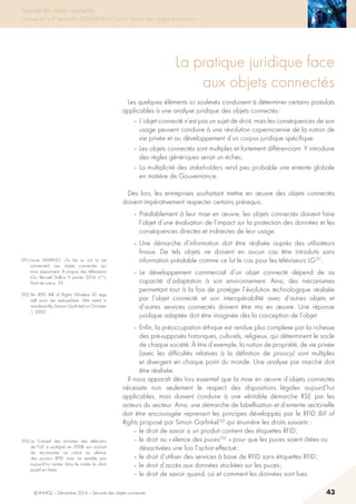 © INHESJ – Décembre 2014 – Sécurité des objets connectés 43
Sécurité des objets connectés
Travaux de la 4e promotion (2013-2014) du Cycle « Sécurité des usages numériques »
La pratique juridique face
aux objets connectés
Les quelques éléments ici soulevés conduisent à déterminer certains postulats
applicables à une analyse juridique des objets connectés :
– L’objet connecté n’est pas un sujet de droit, mais les conséquences de son
usage peuvent conduire à une révolution copernicienne de la notion de
vie privée et au développement d’un corpus juridique spécifique.
– Les objets connectés sont multiples et fortement différenciant. Y introduire
des règles génériques serait un échec.
– La multiplicité des stakeholders rend peu probable une entente globale
en matière de Gouvernance.
Dès lors, les entreprises souhaitant mettre en œuvre des objets connectés
doivent impérativement respecter certains prérequis :
– Préalablement à leur mise en œuvre, les objets connectés doivent faire
l’objet d’une évaluation de l’impact sur la protection des données et les
conséquences directes et indirectes de leur usage.
– Une démarche d’information doit être réalisée auprès des utilisateurs
finaux. De tels objets ne doivent en aucun cas être introduits sans
information préalable comme ce fut le cas pour les téléviseurs LG 91.
– Le développement commercial d’un objet connecté dépend de sa
capacité d’adaptation à son environnement. Ainsi, des mécanismes
permettant tout à la fois de protéger l’évolution technologique réalisée
par l’objet connecté et son interopérabilité avec d’autres objets et
d’autres services connectés doivent être mis en œuvre. Une réponse
juridique adaptée doit être imaginée dès la conception de l’objet.
– Enfin, la préoccupation éthique est rendue plus complexe par la richesse
des pré-supposés historiques, culturels, religieux, qui déterminent le socle
de chaque société. à titre d’exemple, la notion de propriété, de vie privée
(avec les difficultés relatives à la définition de privacy) sont multiples
et divergent en chaque point du monde. Une analyse par marché doit
être réalisée.
Il nous apparaît dès lors essentiel que la mise en œuvre d’objets connectés
nécessite non seulement le respect des dispositions légales aujourd’hui
applicables, mais doivent conduire à une véritable démarche RSE par les
acteurs du secteur. Ainsi, une démarche de labellisation et d’entente sectorielle
doit être encouragée reprenant les principes développés par le RFID Bill of
Rights proposé par Simon Garfinkel 92 qui énumère les droits suivants :
– le droit de savoir si un produit contient des étiquettes RFID ;
– le droit au « silence des puces 93  » pour que les puces soient ôtées ou
désactivées une fois l’achat effectué ;
– le droit d’utiliser des services à base de RFID sans étiquettes RFID ;
– le droit d’accès aux données stockées sur les puces ;
– le droit de savoir quand, où et comment les données sont lues.
(91) Laure MARINO, «To be or not to be
connected: ces objets connectés qui
nous espionnent. À propos des téléviseurs
LG», Recueil Dalloz 9 janvier 2014, n°1,
Point de vue p. 29.
(92) An RFID Bill of Rights Wireless ID tags
will soon be everywhere. We need a
manifesto!By Simson Garfinkel on October
1, 2002.
(93) Le Conseil des ministres des télécoms
de l’UE à souligné en 2008 son souhait
de reconnaitre ce « droit au silence
des puces » RFID mais ne semble pas
aujourd’hui rentrer dans le cadre du droit
positif en l’état.
 