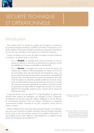 44 © INHESJ – Décembre 2014 – Sécurité des objets connectés
Sécurité des objets connectés

Travaux de la 4e promotion (2013-2014) du Cycle « Sécurité des usages numériques »
Sécurité technique
et opérationnelle
Introduction
Nous traitons dans ce chapitre le contexte de l’entreprise, et notamment
les grandes entreprises membres du CIGREF, confrontée à l’introduction au sein
de ses systèmes d’informations d’objets connectés pour répondre à des besoins
qui sont soit cœur de métier soit de support aux activités de l’entreprise.
Lorsque ces besoins sont au cœur de métier, les objets connectés améliorent
un produit ou un service rendu au client final :
·	 Pour un Produit, un exemple est la voiture connectée. La mise en
œuvre doit garantir la sécurité du produit final et sa protection contre
des défaillances d’origine accidentelle ou intentionnelle.
·	 Pour un Service, un exemple est la mise en œuvre de réseaux de
capteurs pour améliorer l’efficacité globale d’un réseau de fourniture
de commodités. Ainsi, dans le domaine de la distribution d’eau, une
mesure rapprochée dans le temps de la consommation individuelle des
abonnés à leur domicile permet de repérer très rapidement des fuites
et de les réparer. La réactivité constatée améliore à la fois le service
rendu au client et diminue les coûts de production. Là encore, il convient
de s’assurer que la gestion globale de ces capteurs connectés se fasse
en garantissant la disponibilité et l’intégrité des données. Ces derniers
devenant les principales exigences pour s’assurer que le service est
effectivement rendu.
Lorsque les besoins sont de support 94, il s’agit d’améliorer la gestion des
fonctions dites supports de l’entreprise, par exemple, la mise à disposition
de bâtiments qui sont alors dotés de capteurs intelligents en vue de diminuer
la consommation électrique. Dans ce contexte, l’entreprise est simplement
consommatrice d’objets connectés et non plus conceptrice comme dans le
premier contexte.
Même si l’étendue et la nature des risques peuvent changer, il n’en demeure
pas moins que l’introduction d’objets connectés, même de manière marginale,
est de nature à créer de nouveaux risques pour le système d’information. Un
bon exemple est la société Target qui a été attaquée via un système annexe
dédié à la climatisation de ses bâtiments. 95
(94) Support est défini par rapport à la chaîne
de valeur de M. Porter.
(95) Sandrine CASSINI – La difficile lutte des
entreprises contre les hackers - Les Echos.fr :
http://www.lesechos.fr/19/02/2014/
LesEchos/21630-094-ECH_la-difficile-
lutte-des-entreprises-contre-les-hackers.htm
 