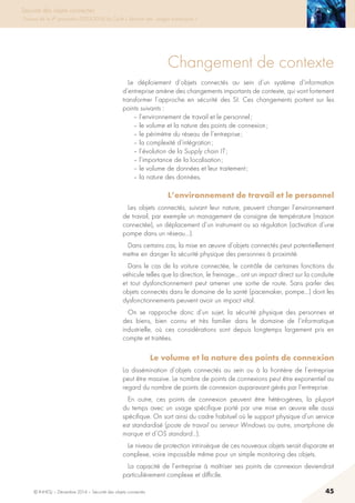© INHESJ – Décembre 2014 – Sécurité des objets connectés 45
Sécurité des objets connectés
Travaux de la 4e promotion (2013-2014) du Cycle « Sécurité des usages numériques »
Changement de contexte
Le déploiement d’objets connectés au sein d’un système d’information
d’entreprise amène des changements importants de contexte, qui vont fortement
transformer l’approche en sécurité des SI. Ces changements portent sur les
points suivants :
– l’environnement de travail et le personnel ;
– le volume et la nature des points de connexion ;
– le périmètre du réseau de l’entreprise ;
– la complexité d’intégration ;
– l’évolution de la Supply chain IT ;
– l’importance de la localisation ;
– le volume de données et leur traitement ;
– la nature des données.
L’environnement de travail et le personnel
Les objets connectés, suivant leur nature, peuvent changer l’environnement
de travail, par exemple un management de consigne de température (maison
connectée), un déplacement d’un instrument ou sa régulation (activation d’une
pompe dans un réseau…).
Dans certains cas, la mise en œuvre d’objets connectés peut potentiellement
mettre en danger la sécurité physique des personnes à proximité.
Dans le cas de la voiture connectée, le contrôle de certaines fonctions du
véhicule telles que la direction, le freinage… ont un impact direct sur la conduite
et tout dysfonctionnement peut amener une sortie de route. Sans parler des
objets connectés dans le domaine de la santé (pacemaker, pompe…) dont les
dysfonctionnements peuvent avoir un impact vital.
On se rapproche donc d’un sujet, la sécurité physique des personnes et
des biens, bien connu et très familier dans le domaine de l’informatique
industrielle, où ces considérations sont depuis longtemps largement pris en
compte et traitées.
Le volume et la nature des points de connexion 
La dissémination d’objets connectés au sein ou à la frontière de l’entreprise
peut être massive. Le nombre de points de connexions peut être exponentiel au
regard du nombre de points de connexion auparavant gérés par l’entreprise.
En outre, ces points de connexion peuvent être hétérogènes, la plupart
du temps avec un usage spécifique porté par une mise en œuvre elle aussi
spécifique. On sort ainsi du cadre habituel où le support physique d’un service
est standardisé (poste de travail ou serveur Windows ou autre, smartphone de
marque et d’OS standard…).
Le niveau de protection intrinsèque de ces nouveaux objets serait disparate et
complexe, voire impossible même pour un simple monitoring des objets.
La capacité de l’entreprise à maîtriser ses points de connexion deviendrait
particulièrement complexe et difficile. 
 