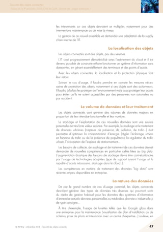 © INHESJ – Décembre 2014 – Sécurité des objets connectés 47
Sécurité des objets connectés
Travaux de la 4e promotion (2013-2014) du Cycle « Sécurité des usages numériques »
les intervenants sur ces objets devraient se multiplier, notamment pour des
interventions maintenance ou de mise à niveau
La gestion de ce nouvel ensemble va demander une adaptation de la supply
chain interne de l’IT.
La localisation des objets
Les objets connectés sont des objets, pas des services.
L’IT s’est progressivement dématérialisé avec l’avènement du cloud et il est
devenu possible de construire et faire fonctionner un système d’information sans
datacenter, en gérant essentiellement des terminaux et des points d’accès.
Avec les objets connectés, la localisation et la protection physique font
leur retour.
Suivant le cas d’usage, il faudra prendre en compte les mesures néces-
saires de protection des objets, notamment si ces objets sont des actionneurs.
Il faudra à la fois les protéger de l’environnement mais aussi protéger leur accès
pour éviter qu’ils ne soient accessibles par des personnes non autorisées ou
par accident.
Le volume de données et leur traitement 
Les objets connectés vont générer des volumes de données majeurs en
proportion de leur étendue fonctionnelle et leur nombre.
Le stockage et l’exploitation de ces nouvelles données sont une source
potentielle de très forte valeur ajoutée. Par exemple, le stockage et le traitement
de données urbaines (capteurs de présence, de pollution, de trafic…) doit
permettre d’optimiser la consommation d’énergie (régler l’éclairage urbain
en fonction du trafic ou de la présence de population), la régulation du trafic
urbain, l’occupation de l’espace de stationnement…
Les besoins de collecte, de stockage et de traitement de ces données devrait
demander de nouvelles compétences en particulier celles liées au big data.
L’augmentation drastique des besoins de stockage devra être contrebalancée
par l’usage de technologies adaptées (type de support suivant l’usage et la
rapidité d’accès nécessaire, stockage dans le cloud…).
Les compétences en matière de traitement des données “big data” sont
récentes et peu disponibles en entreprise.
La nature des données 
De par le grand nombre de cas d’usage potentiel, les objets connectés
devraient générer des types de données très diverses qui pourront sortir
du cadre de gestion habituel pour les données des systèmes d’information
d’entreprise actuels: données personnelles ou médicales, données « industrielles »
de type consigne…
à titre d’exemple, l’usage de lunettes telles que les Google glass dans
une entreprise pour la maintenance (visualisation de plan d’installation ou de
schéma, prise de photo et interaction avec un centre d’expertise…) soulève, en
 