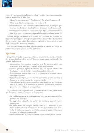 48 © INHESJ – Décembre 2014 – Sécurité des objets connectés
Sécurité des objets connectés

Travaux de la 4e promotion (2013-2014) du Cycle « Sécurité des usages numériques »
raison du caractère potentiellement intrusif de cet objet, des questions inédites
pour un responsable SI telles que :
• Quand activer ces lunettes ? Tout le temps ? Sur le lieu d’intervention ?
• Où et quand activer une prise de vue ou de son ?
• Quelle interaction si des personnes, notamment extérieures à l’entreprise (par
exemple des clients) sont dans le périmètre de capture visuelle ou sonore ?
• Quelles données garde-t-on ? pour quel usage et pour combien de temps ?
• Une législation particulière s’applique-t-elle (protection de la vie privée…) ?
En outre, lorsque ces lunettes sont portées par un salarié, les données de
localisation de l’appareil renseignent également sur la localisation du salarié et
dès lors, doivent faire l’objet d’une attention particulière notamment de la part
de la direction des ressources humaines.
Pour chaque donnée particulière, il faudra identifier et prendre en compte les
problématiques juridiques ou sociales pertinentes.
Synthèse
En synthèse, il faudra engager pour la mise en œuvre des objets connectés
des acteurs dont le profil va au-delà du cadre des équipes traditionnelles du
système d’information :
• Automaticiens, informaticiens industriels, pour les aspects relatifs aux
interactions entre les objets connectés et leur environnement
• Services généraux, agents de sécurité, pour les aspects relatifs à la
localisation et à la protection éventuelle des objets connectés
• Fournisseurs de services tiers, pour la maintenance et la mise à niveau
des objets connectés
• Spécialistes juridiques, pour traiter les contraintes spécifiques liées à
l’usage et la mise en œuvre des objets connectés
• Spécialiste en gestion de ressources humaines, pour traiter les contraintes
liées à la collecte et au traitement de données spécifiques à caractère
personnel voire médical, à la localisation…
La gouvernance des projets relatifs à la mise en œuvre d’objets connectés et
des opérations s’en trouve changée et complexifiée.
• Les problématiques de sécurité deviennent plus diverses, notamment d’un
point de vue technique.
• Les approches habituelles de gestion, de monitoring peuvent devenir
inopérantes
• Un renforcement des analyses d’impact avec un accent mis sur la rési-
lience et l’intégrité des données doit être fait avec l’introduction éven-
tuelle de méthodes nouvelles pour l’informatique de gestion, néanmoins
courantes en informatique industrielle
• L’environnement RH et juridique doit être soigneusement pris en compte.
 