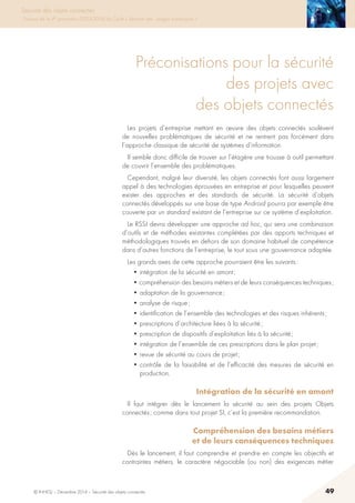 © INHESJ – Décembre 2014 – Sécurité des objets connectés 49
Sécurité des objets connectés
Travaux de la 4e promotion (2013-2014) du Cycle « Sécurité des usages numériques »
Préconisations pour la sécurité
des projets avec
des objets connectés
Les projets d’entreprise mettant en œuvre des objets connectés soulèvent
de nouvelles problématiques de sécurité et ne rentrent pas forcément dans
l’approche classique de sécurité de systèmes d’information.
Il semble donc difficile de trouver sur l’étagère une trousse à outil permettant
de couvrir l’ensemble des problématiques.
Cependant, malgré leur diversité, les objets connectés font aussi largement
appel à des technologies éprouvées en entreprise et pour lesquelles peuvent
exister des approches et des standards de sécurité. La sécurité d’objets
connectés développés sur une base de type Android pourra par exemple être
couverte par un standard existant de l’entreprise sur ce système d’exploitation.
Le RSSI devra développer une approche ad hoc, qui sera une combinaison
d’outils et de méthodes existantes complétées par des apports techniques et
méthodologiques trouvés en dehors de son domaine habituel de compétence
dans d’autres fonctions de l’entreprise, le tout sous une gouvernance adaptée.
Les grands axes de cette approche pourraient être les suivants :
• intégration de la sécurité en amont ;
• compréhension des besoins métiers et de leurs conséquences techniques ;   
• adaptation de la gouvernance ;
• analyse de risque ;
• identification de l’ensemble des technologies et des risques inhérents ;
• prescriptions d’architecture liées à la sécurité ;
• prescription de dispositifs d’exploitation liés à la sécurité ;
• intégration de l’ensemble de ces prescriptions dans le plan projet ;
• revue de sécurité au cours de projet ;
• contrôle de la faisabilité et de l’efficacité des mesures de sécurité en
production.
Intégration de la sécurité en amont 
Il faut intégrer dès le lancement la sécurité au sein des projets Objets
connectés ; comme dans tout projet SI, c’est la première recommandation.
Compréhension des besoins métiers
et de leurs conséquences techniques 
Dès le lancement, il faut comprendre et prendre en compte les objectifs et
contraintes métiers, le caractère négociable (ou non) des exigences métier
 