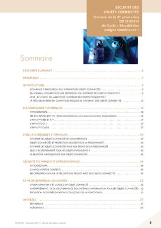 © INHESJ – Décembre 2014 – Sécurité des objets connectés 5
Sécurité des objets connectés
Travaux de la 4e promotion (2013-2014) du Cycle « Sécurité des usages numériques »
Sommaire
EXECUTIVE SUMMARY .  .  .  .  .  .  .  .  .  .  .  .  .  .  .  .  .  .  .  .  .  .  .  .  .  .  .  .  .  .  .  .  .  .  .  .  .  .  .  .  .  .  .  .  .  .  .  .  .  .  .  .  .  .  .  .  .  .  .  . 6
préambule . .  .  .  .  .  .  .  .  .  .  .  .  .  .  .  .  .  .  .  .  .  .  .  .  .  .  .  .  .  .  .  .  .  .  .  .  .  .  .  .  .  .  .  .  .  .  .  .  .  .  .  .  .  .  .  .  .  .  .  .  .  .  .  .  .  .  .  . 7
introduction .  .  .  .  .  .  .  .  .  .  .  .  .  .  .  .  .  .  .  .  .  .  .  .  .  .  .  .  .  .  .  .  .  .  .  .  .  .  .  .  .  .  .  .  .  .  .  .  .  .  .  .  .  .  .  .  .  .  .  .  .  .  .  .  . 8
	 domaines d’application de l’internet des objets connectés .  .  .  .  .  .  .  .  .  .  .  .  .  .  .  .  .  .  .  .  .  .  .  .  .  .  .  .  .  .  .  .  .  .  . 9
	 panorama : recherche d’une définition. de l’internet des objets connectés . .  .  .  .  .  .  .  .  .  .  .  .  .  .  .  .  .  . 9
	 vers l’éclosion du marche de l’internet des objets connectés ? 	
           la nécessaire prise en compte des risques de l’internet des objets connectés  .  .  .  .  .  .  .  .  .  .  .  .  .  .  .  . 12
les standards techniques .  .  .  .  .  .  .  .  .  .  .  .  .  .  .  .  .  .  .  .  .  .  .  .  .  .  .  .  .  .  .  .  .  .  .  .  .  .  .  .  .  .  .  .  .  .  .  .  .  .  .  . 14
	 introduction  .  .  .  .  .  .  .  .  .  .  .  .  .  .  .  .  .  .  .  .  .  .  .  .  .  .  .  .  .  .  .  .  .  .  .  .  .  .  .  .  .  .  .  .  .  .  .  .  .  .  .  .  .  .  .  .  .  .  .  .  .  .  .  .  .  .  .  .  .  .  .  .  .  .  .  .  .  .  .  . 14
	 les standards de l’itu-t (International telecom union-telecommunication standardization) . .  .  .  .  .  .  .  .  .  .  .  .  .  .  .  .  .  .  . 16
	 l’initiative ieee et ietf  .  .  .  .  .  .  .  .  .  .  .  .  .  .  .  .  .  .  .  .  .  .  .  .  .  .  .  .  .  .  .  .  .  .  .  .  .  .  .  .  .  .  .  .  .  .  .  .  .  .  .  .  .  .  .  .  .  .  .  .  .  .  .  .  .  .  .  .  .  .  .  .  .  . 19
	 l’initiative gs1  .  .  .  .  .  .  .  .  .  .  .  .  .  .  .  .  .  .  .  .  .  .  .  .  .  .  .  .  .  .  .  .  .  .  .  .  .  .  .  .  .  .  .  .  .  .  .  .  .  .  .  .  .  .  .  .  .  .  .  .  .  .  .  .  .  .  .  .  .  .  .  .  .  .  .  .  .  .  .  . 24
	 l’initiative oasis . .  .  .  .  .  .  .  .  .  .  .  .  .  .  .  .  .  .  .  .  .  .  .  .  .  .  .  .  .  .  .  .  .  .  .  .  .  .  .  .  .  .  .  .  .  .  .  .  .  .  .  .  .  .  .  .  .  .  .  .  .  .  .  .  .  .  .  .  .  .  .  .  .  .  .  .  .  . 27
enjeux juridiques et éthiques  .  .  .  .  .  .  .  .  .  .  .  .  .  .  .  .  .  .  .  .  .  .  .  .  .  .  .  .  .  .  .  .  .  .  .  .  .  .  .  .  .  .  .  .  .  .  .  . 29
	 internet des objets connectés et gouvernance . .  .  .  .  .  .  .  .  .  .  .  .  .  .  .  .  .  .  .  .  .  .  .  .  .  .  .  .  .  .  .  .  .  .  .  .  .  .  .  .  .  .  .  .  . 29
	 objets connectés et protection des droits de la personnalité  .  .  .  .  .  .  .  .  .  .  .  .  .  .  .  .  .  .  .  .  .  .  .  .  .  .  .  .  .  .  . 34
	 internet des objets connectes face aux droits de la personnalité . .  .  .  .  .  .  .  .  .  .  .  .  .  .  .  .  .  .  .  .  .  .  .  .  .  .  . 36
	 quelle responsabilité pour les objets intelligents ? .  .  .  .  .  .  .  .  .  .  .  .  .  .  .  .  .  .  .  .  .  .  .  .  .  .  .  .  .  .  .  .  .  .  .  .  .  .  .  .  .  .  . 40
	 la pratique juridique face aux objets connectes  .  .  .  .  .  .  .  .  .  .  .  .  .  .  .  .  .  .  .  .  .  .  .  .  .  .  .  .  .  .  .  .  .  .  .  .  .  .  .  .  .  .  .  .  . 43
sécurité technique et opérationnelle  .  .  .  .  .  .  .  .  .  .  .  .  .  .  .  .  .  .  .  .  .  .  .  .  .  .  .  .  .  .  .  .  .  .  .  .  .  .  .  . 44
	 introduction  .  .  .  .  .  .  .  .  .  .  .  .  .  .  .  .  .  .  .  .  .  .  .  .  .  .  .  .  .  .  .  .  .  .  .  .  .  .  .  .  .  .  .  .  .  .  .  .  .  .  .  .  .  .  .  .  .  .  .  .  .  .  .  .  .  .  .  .  .  .  .  .  .  .  .  .  .  .  .  . 44
	 changement de contexte  .  .  .  .  .  .  .  .  .  .  .  .  .  .  .  .  .  .  .  .  .  .  .  .  .  .  .  .  .  .  .  .  .  .  .  .  .  .  .  .  .  .  .  .  .  .  .  .  .  .  .  .  .  .  .  .  .  .  .  .  .  .  .  .  .  .  .  . 45
	 préconisations pour la sécurité des projets avec des objets connectés . .  .  .  .  .  .  .  .  .  .  .  .  .  .  .  .  .  .  .  .  . 49
la problématique des usages . .  .  .  .  .  .  .  .  .  .  .  .  .  .  .  .  .  .  .  .  .  .  .  .  .  .  .  .  .  .  .  .  .  .  .  .  .  .  .  .  .  .  .  .  .  .  .  . 52
	 utilisation d’un si et usage d’un objet connecté .  .  .  .  .  .  .  .  .  .  .  .  .  .  .  .  .  .  .  .  .  .  .  .  .  .  .  .  .  .  .  .  .  .  .  .  .  .  .  .  .  .  .  .  . 52
	 aménagements  de la gouvernance des système d’information pour les objets connectés  . 52
	 évolution des représentations collectives de la fonction si .  .  .  .  .  .  .  .  .  .  .  .  .  .  .  .  .  .  .  .  .  .  .  .  .  .  .  .  .  .  .  .  . 55
annexes	 . . . . . . . . . . . . . . . . . . . . . . . . . . . . . . . . . . . . . . . . . . . . . . . . . . . . . . . . . . . . . . . . . . . . 57
	 références . .  .  .  .  .  .  .  .  .  .  .  .  .  .  .  .  .  .  .  .  .  .  .  .  .  .  .  .  .  .  .  .  .  .  .  .  .  .  .  .  .  .  .  .  .  .  .  .  .  .  .  .  .  .  .  .  .  .  .  .  .  .  .  .  .  .  .  .  .  .  .  .  .  .  .  .  .  .  .  .  .  .  . 57
	 acronymes .  .  .  .  .  .  .  .  .  .  .  .  .  .  .  .  .  .  .  .  .  .  .  .  .  .  .  .  .  .  .  .  .  .  .  .  .  .  .  .  .  .  .  .  .  .  .  .  .  .  .  .  .  .  .  .  .  .  .  .  .  .  .  .  .  .  .  .  .  .  .  .  .  .  .  .  .  .  .  .  .  .  . 63
Sécurité des
objets connectés
Travaux de la 4e promotion
(2013-2014)
du Cycle « Sécurité des
usages numériques »
 