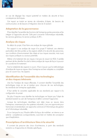50 © INHESJ – Décembre 2014 – Sécurité des objets connectés
Sécurité des objets connectés

Travaux de la 4e promotion (2013-2014) du Cycle « Sécurité des usages numériques »
en vue de dégager leur impact potentiel en matière de sécurité et leurs
conséquences techniques.
Cet impact se traduit en termes de volumétrie d’objets, de besoins de
communication, et de besoins d’intégration dans le SI existant.
Adaptation de la gouvernance 
Il faut identifier l’ensemble des fonctions de l’entreprise parties prenantes et les
intégrer à l’approche sécurité. Cela peut concerner l’informatique industrielle,
les services généraux, le service juridique, la RH…
Analyse de risque 
Au début du projet, il faut faire une analyse de risque globale.
Par rapport à une analyse de risque d’un projet IT habituel, une attention
particulière doit être portée sur les aspects relatifs à la sécurité des personnes,
aux conditions d’environnement des objets et aux risques associés, mais aussi
aux risques juridiques ou sociaux potentiels.
Même si le traitement de ces risques n’est pas du ressort du RSSI, il semble
pertinent de les identifier lors de la même analyse de risque de façon à pouvoir
en coordonner le traitement.
Vue la multiplicité des aspects à couvrir, il faut s’assurer que la méthodologie
d’analyse de risque en vigueur dans l’entreprise est bien adaptée ou complétée
pour en couvrir tous les aspects.
Identification de l’ensemble des technologies
et des risques inhérents 
Une fois l’analyse de risque effectuée, il convient identifier l’ensemble des
technologies mises en jeu et évaluer pour chacune de ces technologies,
les standards de l’entreprise applicables.
Il faut vérifier le caractère applicable de ces standards par rapport à la
configuration du projet.
De plus Il importe aussi identifier les technologies ne faisant pas l’objet de
standard existant au sein de l’entreprise et définir comment l’approcher.
Lorsque les technologies identifiées sont déjà mises en œuvre dans
l’entreprise, notamment pour les systèmes industriels, c’est une opportunité pour
harmoniser et standardiser une approche commune à l’informatique de gestion
et à l’informatique industrielle.
Si ce n’est pas le cas, il faudra définir la façon de mobiliser en interne ou en
externe compétences correspondantes, aussi bien en matière de conception
que d’exploitation.
Prescriptions d’architecture liées à la sécurité 
Il convient de prescrire des choix d’architecture, à partir des standards
existants ou d’approches et d’études spécifiques.
 
