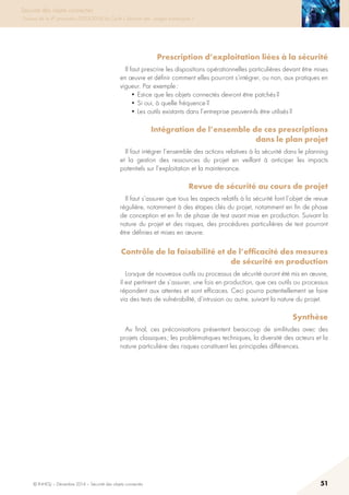 © INHESJ – Décembre 2014 – Sécurité des objets connectés 51
Sécurité des objets connectés
Travaux de la 4e promotion (2013-2014) du Cycle « Sécurité des usages numériques »
Prescription d’exploitation liées à la sécurité 
Il faut prescrire les dispositions opérationnelles particulières devant être mises
en œuvre et définir comment elles pourront s’intégrer, ou non, aux pratiques en
vigueur. Par exemple :
• Est-ce que les objets connectés devront être patchés ?
• Si oui, à quelle fréquence ?
• Les outils existants dans l’entreprise peuvent-ils être utilisés ?
Intégration de l’ensemble de ces prescriptions
dans le plan projet
Il faut intégrer l’ensemble des actions relatives à la sécurité dans le planning
et la gestion des ressources du projet en veillant à anticiper les impacts
potentiels sur l’exploitation et la maintenance.
Revue de sécurité au cours de projet
Il faut s’assurer que tous les aspects relatifs à la sécurité font l’objet de revue
régulière, notamment à des étapes clés du projet, notamment en fin de phase
de conception et en fin de phase de test avant mise en production. Suivant la
nature du projet et des risques, des procédures particulières de test pourront
être définies et mises en œuvre.
Contrôle de la faisabilité et de l’efficacité des mesures
de sécurité en production
Lorsque de nouveaux outils ou processus de sécurité auront été mis en œuvre,
il est pertinent de s’assurer, une fois en production, que ces outils ou processus
répondent aux attentes et sont efficaces. Ceci pourra potentiellement se faire
via des tests de vulnérabilité, d’intrusion ou autre, suivant la nature du projet.
Synthèse
Au final, ces préconisations présentent beaucoup de similitudes avec des
projets classiques ; les problématiques techniques, la diversité des acteurs et la
nature particulière des risques constituent les principales différences.
 
