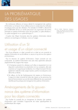 52 © INHESJ – Décembre 2014 – Sécurité des objets connectés
Sécurité des objets connectés

Travaux de la 4e promotion (2013-2014) du Cycle « Sécurité des usages numériques »
La problématique
des usages
De nombreuses réflexions et travaux alertent le management des systèmes
d’information sur le besoin d’une meilleure prise en compte dans les méthodes
et pratiques de la voix des utilisateurs. Par exemple, le CIGREF a décerné le
prix CIGREF-AIM 2014 à un article préconisant une organisation des parties
prenantes au système d’information autour de trois pôles, un « pôle utilisateurs »,
un « pôle managérial » et un « pôle technique » 96.
L’irruption des Objets Connectés dans les systèmes d’information devrait
renforcer ce recentrage sur l’utilisateur, voire sur l’usager.
Utilisation d’un SI
et usage d’un objet connecté
Vue d’une entreprise, un objet connecté est un objet qui est connecté au
système d’information en vue de délivrer un service, et qui est muni de capteurs
et d’actionneurs.
Pour le directeur du système d’information, l’objet connecté est une
composante du système d’information mais avec deux spécificités adressant
respectivement les usages et les risques.
• Si l’entreprise entend d’un utilisateur qu’il utilise un équipement mis à sa
disposition conformément à sa destination et à sa conception, elle reste
incertaine sur l’usage fait par le détenteur d’un Objet Connecté. Il lui faut
également s’attendre à des usages imprévus, parfois inconséquents, voire
détournés ou illicites.
• Par ailleurs, du fait de l’embarquement de capteurs et d’actionneurs,
l’usage d’un objet connecté fait naître des risques sur les personnes, les
biens et l’environnement, qui sont de nature différente de ceux auparavant
identifiés par les pratiques de management de systèmes d’information.
Aménagements de la gouver-
nance des système d’information
pour les objets connectés
Pour faciliter la conduite de ce changement, le directeur des systèmes
d’information peut considérer l’opportunité de traiter spécifiquement la
problématique des usages.
(96) « Le modèle d’alignement stratégique
traduit: une approche par les pratiques »,
Isabelle Walsh, Alexandre Renaud, Michel
Kalika, SIM, 2013.
 