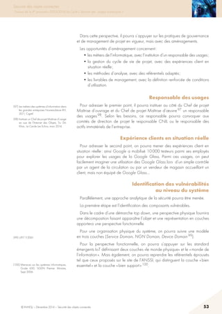 © INHESJ – Décembre 2014 – Sécurité des objets connectés 53
Sécurité des objets connectés
Travaux de la 4e promotion (2013-2014) du Cycle « Sécurité des usages numériques »
Dans cette perspective, il pourra s’appuyer sur les pratiques de gouvernance
et de management de projet en vigueur, mais avec des aménagements.
Les opportunités d’aménagement concernent :
• les métiers de l’informatique, avec l’institution d’un responsable des usages ;
• la gestion du cycle de vie de projet, avec des expériences client en
situation réelle ;
• les méthodes d’analyse, avec des référentiels adaptés ;
• les livrables de management, avec la définition renforcée de conditions
d’utilisation.
Responsable des usages
Pour adresser le premier point, il pourra instituer au côté du Chef de projet
Maîtrise d’ouvrage et du Chef de projet Maîtrise d’œuvre 97 un responsable
des usages 98. Selon les besoins, ce responsable pourra convoquer aux
comités de direction de projet le responsable CNIL ou le responsable des
actifs immatériels de l’entreprise.
Expérience clients en situation réelle
Pour adresser le second point, on pourra mener des expériences client en
situation réelle : ainsi Google a mobilisé 10 000 testeurs parmi ses employés
pour explorer les usages de la Google Glass. Parmi ces usages, on peut
facilement imaginer une utilisation des Google Glass lors d’un simple contrôle
par un agent de la circulation ou par un vendeur de magasin accueillant un
client, mais non équipé de Google Glass…
Identification des vulnérabilités
au niveau du système
Parallèlement, une approche analytique de la sécurité pourra être menée.
La première étape est l’identification des composants vulnérables.
Dans le cadre d’une démarche top down, une perspective physique fournira
une décomposition faisant apparaître l’objet et une représentation en couches
apportera une perspective fonctionnelle.
Pour une organisation physique du système, on pourra suivre une modèle
en trois couches (Service Domain, NGN Domain, Device Domain 99).
Pour la perspective fonctionnelle, on pourra s’appuyer sur les standard
émergents IoT définissant deux couches «le monde physique» et le « monde de
l’information ». Mais également, on pourra reprendre les référentiels éprouvés
tel que ceux proposés sur le site de l’ANSSI, qui distinguent la couche « bien
essentiel » et la couche « bien support » 100.
(97) Les métiers des systèmes d’information dans
les grandes entreprises Nomenclature RH,
2011, Cigref.
(98) Instituer un Chef de projet Maîtrise d’usage
en vue de l’Internet des Objets, Tru Dô-
Khac, Le Cercle Les Echos, mars 2014.
(99) UIT-T Y.2061.
(100) Menaces sur les systèmes informatiques,
Guide 650, SGDN Premier Ministre, 
Sept 2006.
 