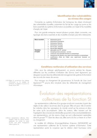 © INHESJ – Décembre 2014 – Sécurité des objets connectés 55
Sécurité des objets connectés
Travaux de la 4e promotion (2013-2014) du Cycle « Sécurité des usages numériques »
Identification des vulnérabilités
au niveau des usages
Connectés au système d’information de l’entreprise, les objets introduisent
des vulnérabilités nouvelles, notamment du fait de leur usage qui porte sur les
biens essentiels du système d’information accessibles via l’objet et les modalités
d’emploi de l’objet.
Pour une grande entreprise menant plusieurs projets objets connectés, une
typologie des biens essentiels et des modalités d’emploi peut être intéressante.
5.2.5 Identification des vulnérabilités au niveau des usages
Connectés au système d'information de l'entreprise, les objets introduisent des
vulnérabilités nouvelles, notamment du fait de leur usage qui porte sur les biens
essentiels du système d'information accessibles via l'objet et les modalités
d'emploi de l'objet.
Pour une grande entreprise menant plusieurs projets objets connectés, une
typologie des biens essentiels et des modalités d'emploi peut être intéressante.
Biens essentiels • Information privée
• Information d'entreprise
• Information littéraire
• Information artistique
• Savoir-faire artisanal
• Savoir-faire industriel
Modalités
d'emploi
• adressable avec IP : oui/non
• énergétiquement autonome : oui/non
• connexion sous demande humaine ou automatique
• transmission de données sous supervision humaine ou automatique
• modification d'état de l'objet sous supervision humaine ou
automatique
5.2.6 Conditions renforcées d'utilisation des services
Enfin, pour les adresser spécifiquement, on pourra extraire les clauses afférentes
aux les conditions d'utilisation des Service Level Agreement, qui désignent
souvent dans les référentiels de management de système d'information des accords
de niveau de service.
Pour marquer ce changement de gouvernance, la formule de User Level
Agreement102
pourra être introduite dans les référentiels de management
informatique.
5.3 ÉVOLUTION DES REPRÉSENTATIONS COLLECTIVES DE LA
FONCTION SI
Les représentations collectives d'un groupe social sont construites à partir des
règles et des valeurs reconnues dans le groupe. Elles ont pour rôle d'orienter les
individus dans leur perception du monde social qui les entoure et dans les actes
qu'ils accomplissent. Selon les auteurs, elles naissent soit de l'agrégation des
consciences individuelles qui portent, chacune et préalablement, ces
représentations, soit de raisons d'agir qui sont collectivement repérables dans le
groupe103
. Dans les deux cas, elles sont à la fois un levier et un frein au
changement.
102
Aligner la gouvernance des systèmes d'information sur la stratégie de l'entreprise, Tru Dô-
Khac, la Jaune et La Rouge, Janvier 2007
103
Les représentations collectives, Marc Audebert, Institut de sciences humains appliquées, Les
carnets du temps N°105, avril 2014, Enseignement militaire supérieur Air
Conditions renforcées d’utilisation des services
Enfin, pour les adresser spécifiquement, on pourra extraire les clauses
afférentes aux les conditions d’utilisation des Service Level Agreement, qui
désignent souvent dans les référentiels de management de système d’information
des accords de niveau de service.
Pour marquer ce changement de gouvernance, la formule de User Level
Agreement 102 pourra être introduite dans les référentiels de management
informatique.
évolution des représentations
collectives de la fonction SI
Les représentations collectives d’un groupe social sont construites à partir des
règles et des valeurs reconnues dans le groupe. Elles ont pour rôle d’orienter
les individus dans leur perception du monde social qui les entoure et dans
les actes qu’ils accomplissent. Selon les auteurs, elles naissent soit de
l’agrégationdesconsciencesindividuellesquiportent,chacuneetpréalablement,
ces représentations, soit de raisons d’agir qui sont collectivement repérables
dans le groupe 103. Dans les deux cas, elles sont à la fois un levier et un frein
au changement.
Le modèle dit « Maîtrise d’ouvrage-Maîtrise d’œuvre » (MOA-MOE) est
une représentation collective de la fonction système d’information. Cette
représentation porte la croyance que la relation client fournisseur entre
(102) Aligner la gouvernance des systèmes
d’information sur la stratégie de
l’entreprise, Tru Dô-Khac, la Jaune et La
Rouge, Janvier 2007.
(103) Les représentations collectives, Marc
Audebert, Institut de sciences humains
appliquées, Les carnets du temps
N°105, avril 2014, Enseignement
militaire supérieur Air.
 