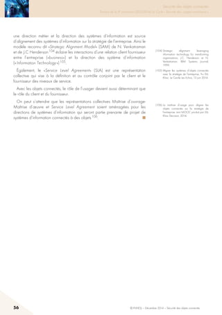 56 © INHESJ – Décembre 2014 – Sécurité des objets connectés
Sécurité des objets connectés

Travaux de la 4e promotion (2013-2014) du Cycle « Sécurité des usages numériques »
une direction métier et la direction des systèmes d’information est source
d’alignement des systèmes d’information sur la stratégie de l’entreprise. Ainsi le
modèle reconnu dit «Strategic Alignment Model» (SAM) de N. Venkatraman
et de J.C Henderson 104 éclaire les interactions d’une relation client fournisseur
entre l’entreprise («business») et la direction des système d’information
(« Information Technology ») 105.
également, le «Service Level Agreement» (SLA) est une représentation
collective qui vise à la définition et au contrôle conjoint par le client et le
fournisseur des niveaux de service.
Avec les objets connectés, le rôle de l’usager devient aussi déterminant que
le rôle du client et du fournisseur.
On peut s’attendre que les représentations collectives Maîtrise d’ouvrage-
Maîtrise d’œuvre et Service Level Agreement soient aménagées pour les
directions de systèmes d’information qui seront partie prenante de projet de
systèmes d’information connectés à des objets 106.  ■
(104) Strategic alignment : leveraging
information technology for transforming
organisations, J.C. Henderson et N.
Venkatraman, IBM Systems Journal,
1999.
(105) Aligner les systèmes d’objets connectés
avec la stratégie de l’entreprise, Tru Dô-
Khac, Le Cercle Les Echos, 13 juin 2014.
(106) La maîtrise d’usage pour aligner les
objets connectés sur la stratégie de
l’entreprise, mini MOOC produit par Dô-
Khac Decision, 2014.
 
