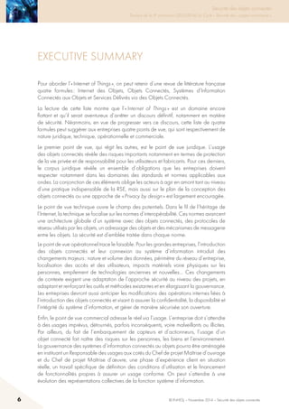 Sécurité des objets connectés

Travaux de la 4e promotion (2013-2014) du Cycle « Sécurité des usages numériques »
Executive summary
Pour aborder l’« Internet of Things », on peut retenir d’une revue de littérature française
quatre formules : Internet des Objets, Objets Connectés, Systèmes d’Information
Connectés aux Objets et Services Délivrés via des Objets Connectés.
La lecture de cette liste montre que l’« Internet of Things » est un domaine encore
flottant et qu’il serait aventureux d’arrêter un discours définitif, notamment en matière
de sécurité. Néanmoins, en vue de progresser vers ce discours, cette liste de quatre
formules peut suggérer aux entreprises quatre points de vue, qui sont respectivement de
nature juridique, technique, opérationnelle et commerciale.
Le premier point de vue, qui régit les autres, est le point de vue juridique. L’usage
des objets connectés révèle des risques importants notamment en termes de protection
de la vie privée et de responsabilité pour les utilisateurs et fabricants. Pour ces derniers,
le corpus juridique révèle un ensemble d’obligations que les entreprises doivent
respecter notamment dans les domaines des standards et normes applicables aux
ondes. La conjonction de ces éléments oblige les acteurs à agir en amont tant au niveau
d’une pratique indispensable de la RSE, mais aussi sur le plan de la conception des
objets connectés ou une approche de « Privacy by design » est largement encouragée.
Le point de vue technique ouvre le champ des potentiels. Dans le fil de l’héritage de
l’Internet, la technique se focalise sur les normes d’interopérabilité. Ces normes avancent
une architecture globale d’un système avec des objets connectés, des protocoles de
réseau utilisés par les objets, un adressage des objets et des mécanismes de messagerie
entre les objets. La sécurité est d’emblée traitée dans chaque norme.
Le point de vue opérationnel trace le faisable. Pour les grandes entreprises, l’introduction
des objets connectés et leur connexion au système d’information introduit des
changements majeurs : nature et volume des données, périmètre du réseau d’entreprise,
localisation des accès et des utilisateurs, impacts matériels voire physiques sur les
personnes, empilement de technologies anciennes et nouvelles… Ces changements
de contexte exigent une adaptation de l’approche sécurité au niveau des projets, en
adaptant et renforçant les outils et méthodes existantes et en élargissant la gouvernance.
Les entreprises devront aussi anticiper les modifications des opérations internes liées à
l’introduction des objets connectés et visant à assurer la confidentialité, la disponibilité et
l’intégrité du système d’information, et gérer de manière sécurisée son ouverture.
Enfin, le point de vue commercial adresse le réel via l’usage. L’entreprise doit s’attendre
à des usages imprévus, détournés, parfois inconséquents, voire malveillants ou illicites.
Par ailleurs, du fait de l’embarquement de capteurs et d’actionneurs, l’usage d’un
objet connecté fait naître des risques sur les personnes, les biens et l’environnement.
La gouvernance des systèmes d’information connectés au objets pourra être aménagée
en instituant un Responsable des usages aux cotés du Chef de projet Maîtrise d’ouvrage
et du Chef de projet Maîtrise d’œuvre, une phase d’expérience client en situation
réelle, un travail spécifique de définition des conditions d’utilisation et le financement
de fonctionnalités propres à assurer un usage conforme. On peut s’attendre à une
évolution des représentations collectives de la fonction système d’information.
6 © INHESJ – Novembre 2014 – Sécurité des objets connectés
 