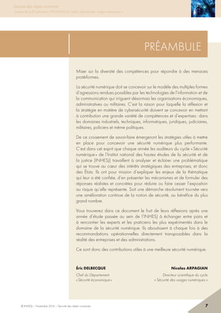 Sécurité des objets connectés
Travaux de la 4e promotion (2013-2014) du Cycle « Sécurité des usages numériques »
préambule
Miser sur la diversité des compétences pour répondre à des menaces
protéiformes.
La sécurité numérique doit se concevoir sur le modèle des multiples formes
d’agressions rendues possibles par les technologies de l’information et de
la communication qui irriguent désormais les organisations économiques,
administratives ou militaires. C’est la raison pour laquelle la réflexion et
la stratégie en matière de cybersécurité doivent se concevoir en mettant
à contribution une grande variété de compétences et d’expertises : dans
les domaines industriels, techniques, informatiques, juridiques, judiciaires,
militaires, policiers et même politiques.
De ce croisement de savoir-faire émergeront les stratégies utiles à mettre
en place pour concevoir une sécurité numérique plus performante.
C’est dans cet esprit que chaque année les auditeurs du cycle « Sécurité
numérique » de l’Institut national des hautes études de la sécurité et de
la justice (INHESJ) travaillent à analyser et éclairer une problématique
qui se trouve au cœur des intérêts stratégiques des entreprises, et donc
des états. Ils ont pour mission d’expliquer les enjeux de la thématique
qui leur a été confiée, d’en présenter les mécanismes et de formuler des
réponses réalistes et concrètes pour réduire ou faire cesser l’exposition
au risque qu’elle représente. Soit une démarche résolument tournée vers
une amélioration continue de la notion de sécurité, au bénéfice du plus
grand nombre.
Vous trouverez dans ce document le fruit de leurs réflexions après une
année d’étude passée au sein de l’INHESJ à échanger entre pairs et
à rencontrer les experts et les praticiens les plus expérimentés dans le
domaine de la sécurité numérique. Ils aboutissent à chaque fois à des
recommandations opérationnelles directement transposables dans la
réalité des entreprises et des administrations.
Ce sont donc des contributions utiles à une meilleure sécurité numérique.
éric DelbecqueNicolas Arpagian
Chef du Département  Directeur scientifique du cycle
« Sécurité économique » « Sécurité des usages numériques »
© INHESJ – Novembre 2014 – Sécurité des objets connectés 7
Sécurité des objets connectés
Travaux de la 4e promotion (2013-2014) du Cycle « Sécurité des usages numériques »
 