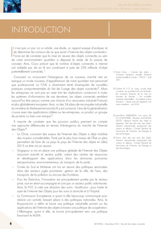 8 © INHESJ – Décembre 2014 – Sécurité des objets connectés
Sécurité des objets connectés

Travaux de la 4e promotion (2013-2014) du Cycle « Sécurité des usages numériques »
(1) Dace Evans – L’internet des objets –
Comment l’évolution actuelle d’Internet
transforme-t-elle le monde – CISCO – Avril
2011.
Introduction
I
l n’est pas un jour où un article, une étude, un rapport essaye d’analyser et
de déterminer les contours de ce que serait « l’internet des objets connectés ».
Force est de constater que la mise en œuvre des objets connectés au sein
de notre environnement quotidien a dépassé le stade de la preuve de
concept. Ainsi, Cisco prévoit que le nombre d’objets connectés à internet
soit multiplié par dix en 8 ans conduisant à près de 250 milliards d’objet
potentiellement connectés. 1
Conscient ou inconscient l’émergence de ce nouveau marché met en
exergue un mode nouveau d’appréhension de notre quotidien tant personnel
que professionnel. La CNIL a récemment tenté d’extrapoler de nouvelles
pratiques comportementales du fait de l’usage des objets connectés 2. Mais
les entreprises ne sont pas en reste tant les implications conduiront à muter
les systèmes d’informations de ces dernières. Les objets connectés semblent
aujourd’hui être perçus comme une chance d’un renouveau industriel Français
et plus globalement européen. Ainsi, un des 34 plans de reconquête industrielle
du ministère du Redressement productif y est consacré. L’ère de la généralisation
s’ouvre avec des applications ciblées sur les entreprises, un produit, un groupe
de produits ou bien une marque 3.
Il importe de constater que les pouvoirs publics prennent en compte
une approche différenciée en termes d’émergence du marché de l’Internet
des Objets 4.
-	 La Chine, conscient des enjeux de l’Internet des Objets a déjà mobilisé
des moyens considérables. Porté par le plus haut niveau de l’état un plan
permettant de faire de ce pays le pays de l’Internet des objets en (dès)
2015 va être mis en œuvre.
-	 Singapour a mis en place une politique globale de l’Internet des Objets
associant autorité et secteur public créant des centres de ressources
et développant des applications dans les domaines portuaires
aéroportuaires, environnementaux, du transport, de la santé…
-	 Corée du Sud et Malaisie ont mis en œuvre des politiques sectorisées
dans des secteurs jugés prioritaires : gestion de la ville, de l’eau, des
transports, de la pollution ou encore des frontières.
-	 Pour les états-Unis, l’innovation est principalement portée par le secteur
privé, tout en étant accompagné et suivi par un secteur public volontariste.
Ainsi, la FCC à créé une direction des soins - healthcare - pour traiter le
sujet de l’internet des Objets pour les soins à domicile et à l’hôpital.
-	 La Commission Européenne a quant à elle beaucoup communiqué pour
réduire son activité, laissant place à des politiques nationales. Ainsi, le
Royaume-Uni a défini et lancé une politique industrielle portant sur les
applications de l’Internet des objets à travers une politique de coopération.
L’Allemagne, quant à elle, se tourne principalement vers une politique
favorisant le M2M.
(2) Cahiers IP n°2, Le corps, nouvel objet
connecté : du quantified self à la M-Santé :
les nouveaux territoires de la mise en
données du Monde – De nouvelles
pratiques individuelles – Ecosystème et jeux
d’acteurs – Quels axes de régulation, Les
voies à explorer – Juin 2014.
(3) Jean-Pierre DARDAYROL, Loïc Lentoi DE
LA COCHETIERE, Claudine DUCHESNE
(2013) : « Rapport Internet des objets et
logistique “Vers des nets avec des objets”
Situation internationale, perspectives des
acteurs et débats », Conseil Général de
l’économie de l’industrie, de l’énergie et
des technologies.
(4) Supra « Vers des nets avec des objets.
Situation internationale, perspectives des
acteurs et débats », Conseil Général de
l’économie de l’industrie, de l’énergie et
des technologies.
 