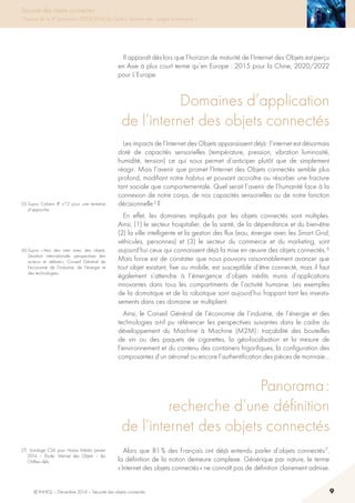 © INHESJ – Décembre 2014 – Sécurité des objets connectés 9
Sécurité des objets connectés
Travaux de la 4e promotion (2013-2014) du Cycle « Sécurité des usages numériques »
(5) Supra Cahiers IP n°2 pour une tentative
d’approche.
(6) Supra « Vers des nets avec des objets.
Situation internationale, perspectives des
acteurs et débats », Conseil Général de
l’économie de l’industrie, de l’énergie et
des technologies.
Il apparaît dès lors que l’horizon de maturité de l’Internet des Objets est perçu
en Asie à plus court terme qu’en Europe : 2015 pour la Chine, 2020/2022
pour L’Europe.
Domaines d’application
de l’internet des objets connectés
Les impacts de l’Internet des Objets apparaissent déjà : l’internet est désormais
doté de capacités sensorielles (température, pression, vibration luminosité,
humidité, tension) ce qui nous permet d’anticiper plutôt que de simplement
réagir. Mais l’avenir que promet l’Internet des Objets connectés semble plus
profond, modifiant notre habitus et pouvant accroître ou résorber une fracture
tant sociale que comportementale. Quel serait l’avenir de l’humanité face à la
connexion de notre corps, de nos capacités sensorielles ou de notre fonction
décisionnelle 5 ?
En effet, les domaines impliqués par les objets connectés sont multiples.
Ainsi, (1) le secteur hospitalier, de la santé, de la dépendance et du bien-être
(2) la ville intelligente et la gestion des flux (eau, énergie avec les Smart Grid,
véhicules, personnes) et (3) le secteur du commerce et du marketing, sont
aujourd’hui ceux qui connaissent déjà la mise en œuvre des objets connectés. 6
Mais force est de constater que nous pouvons raisonnablement avancer que
tout objet existant, fixe ou mobile, est susceptible d’être connecté, mais il faut
également s’attendre à l’émergence d’objets inédits munis d’applications
innovantes dans tous les compartiments de l’activité humaine. Les exemples
de la domotique et de la robotique sont aujourd’hui frappant tant les investis-
sements dans ces domaine se multiplient.
Ainsi, le Conseil Général de l’économie de l’industrie, de l’énergie et des
technologies a-t-il pu référencer les perspectives suivantes dans le cadre du
développement du Machine à Machine (M2M) : traçabilité des bouteilles
de vin ou des paquets de cigarettes, la géo-localisation et la mesure de
l’environnement et du contenu des containers frigorifiques, la configuration des
composantes d’un aéronef ou encore l’authentification des pièces de monnaie…
Panorama :
recherche d’une définition
de l’internet des objets connectés
Alors que 81 % des Français ont déjà entendu parler d’objets connectés 7,
la définition de la notion demeure complexe. Générique par nature, le terme
« Internet des objets connectés » ne connaît pas de définition clairement admise.
(7)  Sondage CSA pour Havas Média Janvier
2014 – étude : Internet des Objets – les
Chiffres clefs.
 