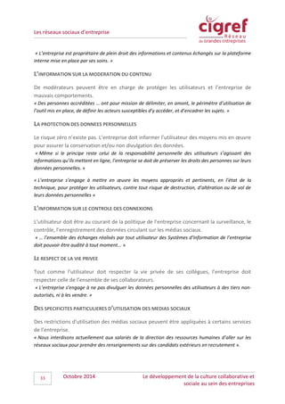 Les réseaux sociaux d’entreprise
Octobre 2014 Le développement de la culture collaborative et
sociale au sein des entreprises
33
« L’entreprise est propriétaire de plein droit des informations et contenus échangés sur la plateforme
interne mise en place par ses soins. »
L’INFORMATION SUR LA MODERATION DU CONTENU
De modérateurs peuvent être en charge de protéger les utilisateurs et l’entreprise de
mauvais comportements.
« Des personnes accréditées … ont pour mission de délimiter, en amont, le périmètre d’utilisation de
l’outil mis en place, de définir les acteurs susceptibles d’y accéder, et d’encadrer les sujets. »
LA PROTECTION DES DONNEES PERSONNELLES
Le risque zéro n’existe pas. L’entreprise doit informer l’utilisateur des moyens mis en œuvre
pour assurer la conservation et/ou non divulgation des données.
« Même si le principe reste celui de la responsabilité personnelle des utilisateurs s’agissant des
informations qu’ils mettent en ligne, l’entreprise se doit de préserver les droits des personnes sur leurs
données personnelles. »
« L’entreprise s’engage à mettre en œuvre les moyens appropriés et pertinents, en l’état de la
technique, pour protéger les utilisateurs, contre tout risque de destruction, d’altération ou de vol de
leurs données personnelles »
L’INFORMATION SUR LE CONTROLE DES CONNEXIONS
L’utilisateur doit être au courant de la politique de l’entreprise concernant la surveillance, le
contrôle, l’enregistrement des données circulant sur les médias sociaux.
« … l’ensemble des échanges réalisés par tout utilisateur des Systèmes d’Information de l’entreprise
doit pouvoir être audité à tout moment... »
LE RESPECT DE LA VIE PRIVEE
Tout comme l’utilisateur doit respecter la vie privée de ses collègues, l’entreprise doit
respecter celle de l’ensemble de ses collaborateurs.
« L’entreprise s’engage à ne pas divulguer les données personnelles des utilisateurs à des tiers non-
autorisés, ni à les vendre. »
DES SPECIFICITES PARTICULIERES D’UTILISATION DES MEDIAS SOCIAUX
Des restrictions d’utilisation des médias sociaux peuvent être appliquées à certains services
de l’entreprise.
« Nous interdisons actuellement aux salariés de la direction des ressources humaines d’aller sur les
réseaux sociaux pour prendre des renseignements sur des candidats extérieurs en recrutement ».
 