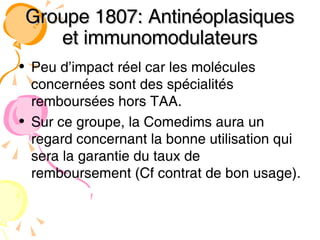 Groupe 1807: Antinéoplasiques et immunomodulateurs Peu d’impact réel car les molécules concernées sont des spécialités remboursées hors TAA. Sur ce groupe, la Comedims aura un regard concernant la bonne utilisation qui sera la garantie du taux de remboursement (Cf contrat de bon usage). 