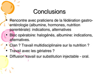 Conclusions Rencontre avec praticiens de la fédération gastro-entérologie (albumine, hormones, nutrition parentérale): indications, alternatives Bloc opératoire: halogénés, albumine: indications, alternatives.  Clan ? Travail multidisciplinaire sur la nutrition ? Travail avec les gériatres ?  Diffusion travail sur substitution injectable - oral. 
