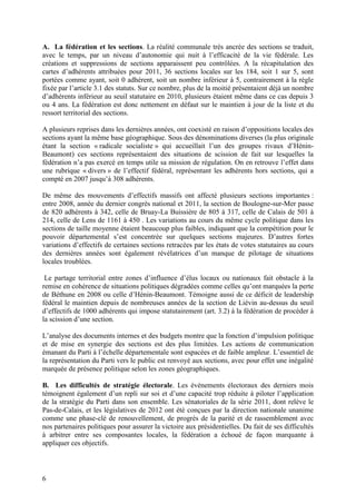 A. La fédération et les sections. La réalité communale très ancrée des sections se traduit,
avec le temps, par un niveau d’autonomie qui nuit à l’efficacité de la vie fédérale. Les
créations et suppressions de sections apparaissent peu contrôlées. A la récapitulation des
cartes d’adhérents attribuées pour 2011, 36 sections locales sur les 184, soit 1 sur 5, sont
portées comme ayant, soit 0 adhérent, soit un nombre inférieur à 5, contrairement à la règle
fixée par l’article 3.1 des statuts. Sur ce nombre, plus de la moitié présentaient déjà un nombre
d’adhérents inférieur au seuil statutaire en 2010, plusieurs étaient même dans ce cas depuis 3
ou 4 ans. La fédération est donc nettement en défaut sur le maintien à jour de la liste et du
ressort territorial des sections.

A plusieurs reprises dans les dernières années, ont coexisté en raison d’oppositions locales des
sections ayant la même base géographique. Sous des dénominations diverses (la plus originale
étant la section « radicale socialiste » qui accueillait l’un des groupes rivaux d’Hénin-
Beaumont) ces sections représentaient des situations de scission de fait sur lesquelles la
fédération n’a pas exercé en temps utile sa mission de régulation. On en retrouve l’effet dans
une rubrique « divers » de l’effectif fédéral, représentant les adhérents hors sections, qui a
compté en 2007 jusqu’à 308 adhérents.

De même des mouvements d’effectifs massifs ont affecté plusieurs sections importantes :
entre 2008, année du dernier congrès national et 2011, la section de Boulogne-sur-Mer passe
de 820 adhérents à 342, celle de Bruay-La Buissière de 805 à 317, celle de Calais de 501 à
214, celle de Lens de 1161 à 450 . Les variations au cours du même cycle politique dans les
sections de taille moyenne étaient beaucoup plus faibles, indiquant que la compétition pour le
pouvoir départemental s’est concentrée sur quelques sections majeures. D’autres fortes
variations d’effectifs de certaines sections retracées par les états de votes statutaires au cours
des dernières années sont également révélatrices d’un manque de pilotage de situations
locales troublées.

 Le partage territorial entre zones d’influence d’élus locaux ou nationaux fait obstacle à la
remise en cohérence de situations politiques dégradées comme celles qu’ont marquées la perte
de Béthune en 2008 ou celle d’Hénin-Beaumont. Témoigne aussi de ce déficit de leadership
fédéral le maintien depuis de nombreuses années de la section de Liévin au-dessus du seuil
d’effectifs de 1000 adhérents qui impose statutairement (art. 3.2) à la fédération de procéder à
la scission d’une section.

L’analyse des documents internes et des budgets montre que la fonction d’impulsion politique
et de mise en synergie des sections est des plus limitées. Les actions de communication
émanant du Parti à l’échelle départementale sont espacées et de faible ampleur. L’essentiel de
la représentation du Parti vers le public est renvoyé aux sections, avec pour effet une inégalité
marquée de présence politique selon les zones géographiques.

B. Les difficultés de stratégie électorale. Les évènements électoraux des derniers mois
témoignent également d’un repli sur soi et d’une capacité trop réduite à piloter l’application
de la stratégie du Parti dans son ensemble. Les sénatoriales de la série 2011, dont relève le
Pas-de-Calais, et les législatives de 2012 ont été conçues par la direction nationale unanime
comme une phase-clé de renouvellement, de progrès de la parité et de rassemblement avec
nos partenaires politiques pour assurer la victoire aux présidentielles. Du fait de ses difficultés
à arbitrer entre ses composantes locales, la fédération a échoué de façon marquante à
appliquer ces objectifs.



6
 