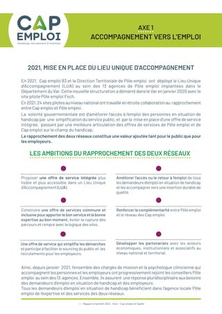 10 / Rapport d’activité 2021 / Avie - Cap emploi et Saphir
AXE 1
ACCOMPAGNEMENT VERS L’EMPLOI
2021, MISE EN PLACE DU LIEU UNIQUE D’ACCOMPAGNEMENT
En 2021, Cap emploi 83 et la Direction Territoriale de Pôle emploi ont déployé le Lieu Unique
d’Accompagnement (LUA) au sein des 13 agences de Pôle emploi implantées dans le
Département du Var. Cette nouvelle structuration a démarré dans le Var en janvier 2020 avec le
site pilote Pôle emploi Foch.
En2021,24sitespilotesauniveaunationalonttravailléenétroitecollaborationau rapprochement
entre Cap emploi et Pôle emploi.
La volonté gouvernementale est d’améliorer l’accès à l’emploi des personnes en situation de
handicap par une simplification du service public, et par la mise en place d’une offre de service
intégrée, passant par une meilleure articulation des offres de services de Pôle emploi et de
Cap emploi sur le champ du handicap.
Le rapprochement des deux réseaux constitue une valeur ajoutée tant pour le public que pour
les employeurs.
Proposer une offre de service intégrée plus
lisible et plus accessible dans un Lieu Unique
d’Accompagnement (LUA).
Construire une offre de services commune et
inclusive pour apporter le bon service et la bonne
expertise au bon moment, éviter la rupture des
parcours et rompre avec la logique des silos.
Une offre de service qui simplifie les démarches
et participe à faciliter le sourcing du public et les
recrutements pour les employeurs.
Améliorer l’accès ou le retour à l’emploi de tous
les demandeurs d’emploi en situation de handicap
et les accompagner vers une insertion durable de
qualité.
Renforcer la complémentarité entre Pôle emploi
et le réseau des Cap emploi.
Développer les partenariats avec les acteurs
économiques, institutionnels et associatifs au
niveau national et territorial.
LES AMBITIONS DU RAPPROCHEMENT DES DEUX RÉSEAUX
Ainsi, depuis janvier 2021, l’ensemble des chargés de mission et la psychologue clinicienne qui
accompagnent les personnes et les employeurs ont progressivement rejoint les conseillers Pôle
emploi au sein des 13 agences. Ensemble, ils assurent une réponse pluridisciplinaire aux besoins
des demandeurs d’emploi en situation de handicap et des employeurs.
Tous les demandeurs d’emploi en situation de handicap bénéficient dans l’agence locale Pôle
emploi de l’expertise et des services des deux réseaux.
 