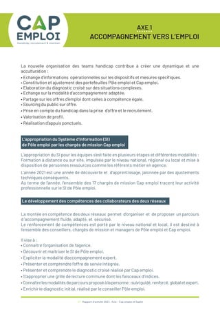 17 / Rapport d’activité 2021 / Avie - Cap emploi et Saphir
AXE 1
ACCOMPAGNEMENT VERS L’EMPLOI
L’appropriation du Système d’Information (SI)
de Pôle emploi par les chargés de mission Cap emploi
L’appropriation du SI pour les équipes s’est faite en plusieurs étapes et différentes modalités :
Formation à distance ou sur site, impulsée par le niveau national, régional ou local et mise à
disposition de personnes ressources comme les référents métier en agence.
L’année 2021 est une année de découverte et d’apprentissage, jalonnée par des ajustements
techniques conséquents.
Au terme de l’année, l’ensemble des 17 chargés de mission Cap emploi tracent leur activité
professionnelle sur le SI de Pôle emploi.
La nouvelle organisation des teams handicap contribue à créer une dynamique et une
acculturation :
• Echange d’informations opérationnelles sur les dispositifs et mesures spécifiques.
• Constitution et ajustement des portefeuilles Pôle emploi et Cap emploi.
• Elaboration du diagnostic croisé sur des situations complexes.
• Echange sur la modalité d’accompagnement adaptée.
• Partage sur les offres d’emploi dont celles à compétence égale.
• Sourcing du public sur offre.
• Prise en compte du handicap dans la prise d’offre et le recrutement.
• Valorisation de profil.
• Réalisation d’appuis ponctuels.
Le développement des compétences des collaborateurs des deux réseaux
La montée en compétence des deux réseaux permet d’organiser et de proposer un parcours
d ‘accompagnement fluide, adapté, et sécurisé.
Le renforcement de compétences est porté par le niveau national et local, il est destiné à
l’ensemble des conseillers, chargés de mission et managers de Pôle emploi et Cap emploi.
Il vise à :
• Connaitre l’organisation de l’agence.
• Découvrir et maitriser le SI de Pôle emploi.
• Expliciter la modalité d’accompagnement expert.
• Présenter et comprendre l’offre de servie intégrée.
• Présenter et comprendre le diagnostic croisé réalisé par Cap emploi.
• S’approprier une grille de lecture commune dont les faisceaux d’indices.
•Connaîtrelesmodalitésdeparcoursproposéàlapersonne:suiviguidé,renforcé,globaletexpert.
• Enrichir le diagnostic initial, réalisé par le conseiller Pôle emploi,
 