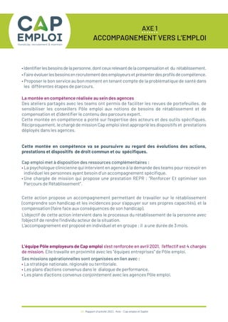 AXE 1
ACCOMPAGNEMENT VERS L’EMPLOI
18 / Rapport d’activité 2021 / Avie - Cap emploi et Saphir
•Identifierlesbesoinsdelapersonne,dontceuxrelevantdelacompensationet du rétablissement.
•Faireévoluerlesbesoinsenrecrutementdesemployeursetprésenterdesprofilsdecompétence.
• Proposer le bon service au bon moment en tenant compte de la problématique de santé dans
les différentes étapes de parcours.
La montée en compétence réalisée au sein des agences
Des ateliers partagés avec les teams ont permis de faciliter les revues de portefeuilles, de
sensibiliser les conseillers Pôle emploi aux notions de besoins de rétablissement et de
compensation et d’identifier le contenu des parcours expert.
Cette montée en compétence a porté sur l’expertise des acteurs et des outils spécifiques.
Réciproquement, le chargé de mission Cap emploi s’est approprié les dispositifs et prestations
déployés dans les agences.
Cette montée en compétence va se poursuivre au regard des évolutions des actions,
prestations et dispositifs de droit commun et ou spécifiques.
Cap emploi met à disposition des ressources complémentaires :
• La psychologue clinicienne qui intervient en agence à la demande des teams pour recevoir en
individuel les personnes ayant besoin d’un accompagnement spécifique.
• Une chargée de mission qui propose une prestation REPR : “Renforcer Et optimiser son
Parcours de Rétablissement”.
Cette action propose un accompagnement permettant de travailler sur le rétablissement
(comprendre son handicap et les incidences pour s’appuyer sur ses propres capacités), et la
compensation (faire face aux conséquences de son handicap).
L’objectif de cette action intervient dans le processus du rétablissement de la personne avec
l’objectif de rendre l’individu acteur de la situation.
L’accompagnement est proposé en individuel et en groupe ; il a une durée de 3 mois.
L’équipe Pôle employeurs de Cap emploi s’est renforcée en avril 2021, l’effectif est 4 chargés
de mission. Elle travaille en proximité avec les “équipes entreprises” de Pôle emploi.
Ses missions opérationnelles sont organisées en lien avec :
• La stratégie nationale, régionale ou territoriale.
• Les plans d’actions convenus dans le dialogue de performance.
• Les plans d’actions convenus conjointement avec les agences Pôle emploi.
 