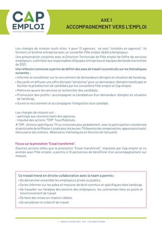 Les chargés de mission multi-sites, 4 pour 13 agences, se sont “installés en agences”. Ils
forment un binôme entreprise avec un conseiller Pôle emploi dédié à l’employeur.
Une présentation conjointe avec la Direction Territoriale de Pôle emploi de l’offre de services
employeurs, a été faite aux responsables d’équipes entreprises et équipes demande à la rentrée
de 2021.
Une réflexion commune a permis de définir des axes de travail coconstruits sur les thématiques
suivantes :
• Informer et sensibiliser sur le recrutement de demandeurs d’emploi en situation de handicap.
• Recueillir et diffuser une offre d’emploi “attractive” pour un demandeur d’emploi handicapé et
faciliter la présélection de candidats par les conseillers Pôle emploi et Cap emploi.
• Mettre en œuvre les services et rechercher des candidats.
• Promouvoir des profils / accompagner la candidature d’un demandeur d’emploi en situation
de handicap.
• Suivre le recrutement et accompagner l’intégration d’un candidat.
Les chargés de mission ont :
- participé aux réunions team des agences,
- impulsé des actions “TOM” Tous Mobilisés.
# TOM : Actions spécifiques TH ou inclusives plus globalement, avec la participation coordonnée
et ponctuelle de la Mission Locale pour les jeunes TH (besoins de compensation, appuis ponctuels).
Découverte des métiers. Webinaires thématiques en fonction de l’actualité.
Focus sur la prestation “Essai transformé”.
D’autres actions telles que la prestation “Essai transformé”, impulsée par Cap emploi et co
animée avec Pôle emploi, a permis à 10 personnes de bénéficier d’un accompagnement sur
mesure.
19 / Rapport d’activité 2021 / Avie - Cap emploi et Saphir
AXE 1
ACCOMPAGNEMENT VERS L’EMPLOI
Ce travail mené en étroite collaboration avec la team a permis :
• De démarcher ensemble les employeurs privés ou publics.
• De les informer sur les aides et mesures de droit commun et spécifiques liées handicap.
• De travailler sur l’analyse des besoins des employeurs, les contraintes liées au poste et
l’environnement de travail
• De faire des mises en relation ciblées.
• De sensibliser le collectif de travail.
 