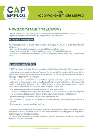 AXE 1
ACCOMPAGNEMENT VERS L’EMPLOI
24 / Rapport d’activité 2021 / Avie - Cap emploi et Saphir
Le soutien au niveau régional
Au niveau régional a été mis en place un comité technique PACA dans le cadre de l’extension,
composé :
- d’un chef de projet régional rapprochement Pôle emploi Cap emploi,
- de représentants du Service Qualité et Organisation du Travail à Pôle emploi.
Ce comité se réunit mensuellement en présence de l’ensemble des directeurs Cap emploi de
PACA.
5. GOUVERNANCE ET INSTANCE DE PILOTAGE
La mise en place du Lieu Unique d’Accompagnement s’est réalisé par une co-construction et
un partage de la gouvernance et du pilotage entre les deux réseaux.
Le soutien au niveau territorial
En 2021, au niveau territorial, différentes instances de pilotage et de suivi ont été mises en place.
Un comité de pilotage co-animé par la Direction Territoriale de Pôle emploi et la Direction de Cap
emploi s’est installé dès le démarrage de l’extension. Ce comité a permis l’élaboration de la
stratégie de déployement et son suivi.
Un comité de suivi - composé de la directrice adjointe Cap emploi, des deux responsables
territoriales de Cap emploi, de la Direction Territoriale Pôle emploi, de la chargée de mission Pôle
emploi et du directeur de l’agence pilote de Pôle emploi - a été installé pendant les six premiers
mois avec une fréquence de rencontre mensuelle puis trimestrielle.
Cette instance a permis de travailler ensemble sur les sujets suivants :
• Etat d’avancement de l’extension sur l’installation du chargé de mission Cap emploi en agence
et la constitution de portefeuille de demandeurs d’emploi en situation de handicap ;
• Installation et appui technique du Système d’Information (SI) ;
• Participation à la montée en compétence des directeurs et managers Cap emploi sur le
pilotage ;
• Remontées des besoins auprès du national.
Le dialogue de performance co-construit entre Pôle emploi et Cap emploi permet de définir
ensemble, au niveau territorial, les plans d’actions concernant l’accompagnement du public et
des employeurs, et l’axe partenariale.
Ce dialogue de performance permet également de fixer, pour les 6 indicateurs de pilotage
commun, les cibles à atteindre.
 