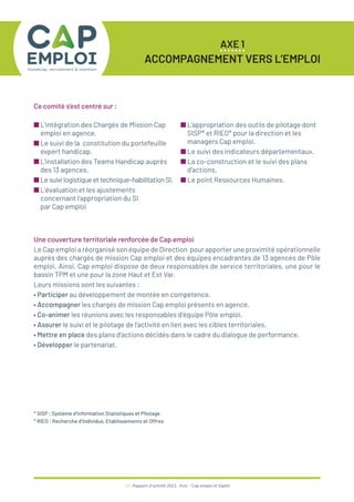 25 / Rapport d’activité 2021 / Avie - Cap emploi et Saphir
AXE 1
ACCOMPAGNEMENT VERS L’EMPLOI
■ L’intégration des Chargés de Mission Cap
emploi en agence.
■ Le suivi de la constitution du portefeuille
expert handicap.
■ L’installation des Teams Handicap auprès
des 13 agences.
■ Lesuivilogistiqueettechnique–habilitationSI.
■ L’évaluation et les ajustements
concernant l’appropriation du SI
par Cap emploi
■ L’appropriation des outils de pilotage dont
SISP* et RIEO* pour la direction et les
managers Cap emploi.
■ Le suivi des indicateurs départementaux.
■ La co-construction et le suivi des plans
d’actions.
■ Le point Ressources Humaines.
Une couverture territoriale renforcée de Cap emploi
Le Cap emploi a réorganisé son équipe de Direction pour apporter une proximité opérationnelle
auprès des chargés de mission Cap emploi et des équipes encadrantes de 13 agences de Pôle
emploi. Ainsi, Cap emploi dispose de deux responsables de service territoriales, une pour le
bassin TPM et une pour la zone Haut et Est Var.
Leurs missions sont les suivantes :
• Participer au développement de montée en compétence.
• Accompagner les chargés de mission Cap emploi présents en agence.
• Co-animer les réunions avec les responsables d’équipe Pôle emploi.
• Assurer le suivi et le pilotage de l’activité en lien avec les cibles territoriales.
• Mettre en place des plans d’actions décidés dans le cadre du dialogue de performance.
• Développer le partenariat.
* SISP : Système d’Information Statistiques et Pilotage
* RIEO : Recherche d’Individus, Etablissements et Offres
Ce comité s’est centré sur :
 