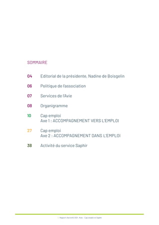3 / Rapport d’activité 2021 / Avie - Cap emploi et Saphir
SOMMAIRE
04 Editorial de la présidente, Nadine de Boisgelin
06 Politique de l’association
07 Services de l’Avie
08 Organigramme
10 Cap emploi
Axe 1 : ACCOMPAGNEMENT VERS L’EMPLOI
27 Cap emploi
Axe 2 : ACCOMPAGNEMENT DANS L’EMPLOI
38 Activité du service Saphir
 