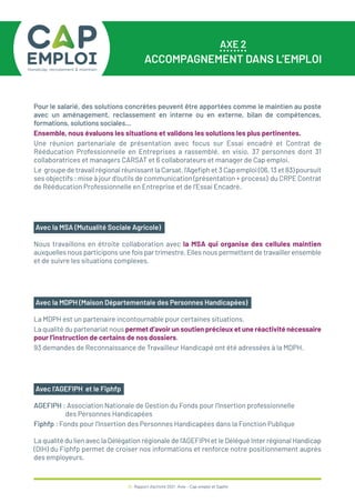 AXE 2
ACCOMPAGNEMENT DANS L’EMPLOI
36 / Rapport d’activité 2021 / Avie - Cap emploi et Saphir
Nous travaillons en étroite collaboration avec la MSA qui organise des cellules maintien
auxquelles nous participons une fois par trimestre. Elles nous permettent de travailler ensemble
et de suivre les situations complexes.
Avec la MSA (Mutualité Sociale Agricole)
La MDPH est un partenaire incontournable pour certaines situations.
La qualité du partenariat nous permet d’avoir un soutien précieux et une réactivité nécessaire
pour l’instruction de certains de nos dossiers.
93 demandes de Reconnaissance de Travailleur Handicapé ont été adressées à la MDPH.
Avec la MDPH (Maison Départementale des Personnes Handicapées)
AGEFIPH : Association Nationale de Gestion du Fonds pour l’Insertion professionnelle
des Personnes Handicapées
Fiphfp : Fonds pour l’Insertion des Personnes Handicapées dans la Fonction Publique
La qualité du lien avec la Délégation régionale de l’AGEFIPH et le Délégué Inter régional Handicap
(DIH) du Fiphfp permet de croiser nos informations et renforce notre positionnement auprès
des employeurs.
Avec l’AGEFIPH et le Fiphfp
Pour le salarié, des solutions concrètes peuvent être apportées comme le maintien au poste
avec un aménagement, reclassement en interne ou en externe, bilan de compétences,
formations, solutions sociales…
Ensemble, nous évaluons les situations et validons les solutions les plus pertinentes.
Une réunion partenariale de présentation avec focus sur Essai encadré et Contrat de
Rééducation Professionnelle en Entreprises a rassemblé, en visio, 37 personnes dont 31
collaboratrices et managers CARSAT et 6 collaborateurs et manager de Cap emploi.
Le groupe de travail régional réunissant la Carsat, l’Agefiph et 3 Cap emploi (06, 13 et 83) poursuit
ses objectifs : mise à jour d’outils de communication (présentation + process) du CRPE Contrat
de Rééducation Professionnelle en Entreprise et de l’Essai Encadré.
 