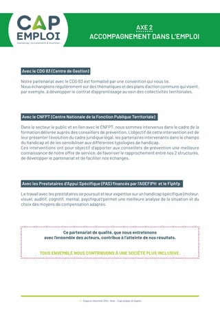 37 / Rapport d’activité 2021 / Avie - Cap emploi et Saphir
AXE 2
ACCOMPAGNEMENT DANS L’EMPLOI
Le travail avec les prestataires se poursuit et leur expertise sur un handicap spécifique (moteur,
visuel, auditif, cognitif, mental, psychique) permet une meilleure analyse de la situation et du
choix des moyens de compensation adaptés.
Avec les Prestataires d’Appui Spécifique (PAS) financés par l’AGEFIPH et le Fiphfp
Ce partenariat de qualité, que nous entretenons
avec l’ensemble des acteurs, contribue à l’atteinte de nos résultats.
TOUS ENSEMBLE NOUS CONTRIBUONS À UNE SOCIÉTÉ PLUS INCLUSIVE.
Notre partenariat avec le CDG 83 est formalisé par une convention qui nous lie.
Nous échangeons régulièrement sur des thématiques et des plans d’action communs qui visent,
par exemple, à développer le contrat d’apprentissage au sein des collectivités territoriales.
Avec le CDG 83 (Centre de Gestion)
Dans le secteur le public et en lien avec le CNFPT, nous sommes intervenus dans le cadre de la
formation délivrée auprès des conseillers de prévention. L’objectif de cette intervention est de
leur présenter l’évolution du cadre juridique légal, les partenaires intervenants dans le champs
du handicap et de les sensibiliser aux différentes typologies de handicap.
Ces interventions ont pour objectif d’apporter aux conseillers de prévention une meilleure
connaissance de notre offre de service, de favoriser le rapprochement entre nos 2 structures,
de développer le partenariat et de faciliter nos échanges.
Avec le CNFPT (Centre Nationale de la Fonction Publique Territoriale)
 