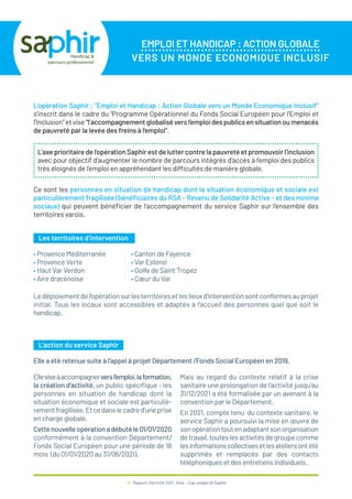 38 / Rapport d’activité 2021 / Avie - Cap emploi et Saphir
EMPLOI ET HANDICAP : ACTION GLOBALE
VERS UN MONDE ECONOMIQUE INCLUSIF
L’opération Saphir : “Emploi et Handicap : Action Globale vers un Monde Economique Inclusif”
s’inscrit dans le cadre du “Programme Opérationnel du Fonds Social Européen pour l’Emploi et
l’Inclusion”etvise“l’accompagnementglobaliséversl’emploidespublicsensituationoumenacés
de pauvreté par la levée des freins à l’emploi”.
Ce sont les personnes en situation de handicap dont la situation économique et sociale est
particulièrement fragilisée (bénéficiaires du RSA - Revenu de Solidarité Active - et des minima
sociaux) qui peuvent bénéficier de l’accompagnement du service Saphir sur l’ensemble des
territoires varois.
L’axeprioritairedel’opérationSaphirestdeluttercontrelapauvretéetpromouvoirl’inclusion
avec pour objectif d’augmenter le nombre de parcours intégrés d’accès à l’emploi des publics
très éloignés de l’emploi en appréhendant les difficultés de manière globale.
Les territoires d’intervention
L’action du service Saphir
Ledéploiementdel’opérationsurlesterritoiresetleslieuxd’interventionsontconformesauprojet
initial. Tous les locaux sont accessibles et adaptés à l’accueil des personnes quel que soit le
handicap.
Elle a été retenue suite à l’appel à projet Département /Fonds Social Européen en 2019.
Elleviseàaccompagnerversl’emploi,laformation,
la création d’activité, un public spécifique : les
personnes en situation de handicap dont la
situation économique et sociale est particuliè-
rementfragilisée.Etcedanslecadred’uneprise
en charge globale.
Cettenouvelleopérationadébutéle01/01/2020
conformément à la convention Département/
Fonds Social Européen pour une période de 18
mois (du 01/01/2020 au 31/06/2021).
Mais au regard du contexte relatif à la crise
sanitaire une prolongation de l’activité jusqu’au
31/12/2021 a été formalisée par un avenant à la
convention par le Département.
En 2021, compte tenu du contexte sanitaire, le
service Saphir a poursuivi la mise en œuvre de
sonopérationtoutenadaptantsonorganisation
detravail,touteslesactivitésdegroupecomme
lesinformationscollectivesetlesateliersontété
supprimés et remplacés par des contacts
téléphoniques et des entretiens individuels .
• Provence Méditerranée
• Provence Verte
• Haut Var Verdon
• Aire dracénoise
• Canton de Fayence
• Var Esterel
• Golfe de Saint Tropez
• Cœur du Var
 