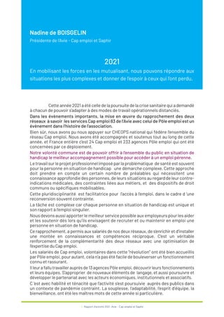 4 / Rapport d’activité 2021 / Avie - Cap emploi et Saphir
Nadine de BOISGELIN
Présidente de l'Avie - Cap emploi et Saphir
2021
En mobilisant les forces en les mutualisant, nous pouvons répondre aux
situations les plus complexes et donner de l’espoir à ceux qui l’ont perdu.
Cette année 2021 a été celle de la poursuite de la crise sanitaire qui a demandé
à chacun de pouvoir s’adapter à des modes de travail opérationnels distanciés.
Dans les évènements importants, la mise en œuvre du rapprochement des deux
réseaux à savoir les services Cap emploi 83 de l’Avie avec celui de Pôle emploi est un
évènement dans l’histoire de l’association.
Bien sûr, nous avons pu nous appuyer sur CHEOPS national qui fédère l’ensemble du
réseau Cap emploi. Nous avons été accompagnés et soutenus tout au long de cette
année, et France entière c’est 24 Cap emploi et 233 agences Pôle emploi qui ont été
concernées par ce déploiement.
Notre volonté commune est de pouvoir offrir à l’ensemble du public en situation de
handicap le meilleur accompagnement possible pour accéder à un emploi pérenne.
Le travail sur le projet professionnel imposé par la problématique de santé est souvent
pour la personne en situation de handicap une démarche complexe. Cette approche
doit prendre en compte un certain nombre de préalables qui nécessitent une
connaissance approfondie des personnes, de leurs situations au regard de leur contre-
indications médicales, des contraintes liées aux métiers, et des dispositifs de droit
communs ou spécifiques mobilisables.
Cette pluridisciplinarité est facilitatrice pour l’accès à l’emploi, dans le cadre d ‘une
reconversion souvent contrainte.
La tâche est complexe car chaque personne en situation de handicap est unique et
son rapport à l’emploi singulier.
Nous devons aussi apporter le meilleur service possible aux employeurs pour les aider
et les soutenir dès lors qu’ils envisagent de recruter et ou maintenir en emploi une
personne en situation de handicap.
Ce rapprochement, a permis aux salariés de nos deux réseaux, de s’enrichir et d’installer
une montée en connaissances et compétences réciproque. C’est un véritable
renforcement de la complémentarité des deux réseaux avec une optimisation de
l’expertise du Cap emploi.
Les salariés de Cap emploi, volontaires dans cette “révolution” ont été bien accueillis
par Pôle emploi, pour autant, cela n’a pas été facile de bouleverser un fonctionnement
connu et rassurant.
Il leur a fallu travailler auprès de 13 agences Pôle emploi, découvrir leurs fonctionnements
et leurs équipes. S’approprier de nouveaux éléments de langage, et aussi poursuivre et
développer le partenariat avec les acteurs économiques, institutionnels et associatifs.
C ‘est avec habilité et ténacité que l’activité s’est poursuivie auprès des publics dans
un contexte de pandémie contraint. La souplesse, l’adaptabilité, l’esprit d’équipe, la
bienveillance, ont été les maîtres mots de cette année si particulière.
 