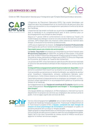 7 / Rapport d’activité 2021 / Avie - Cap emploi et Saphir
LES SERVICES DE L’AVIE
L’Organisme de Placement Spécialisé (OPS), Cap emploi développe une
expertise dans l’accompagnement et la construction de parcours pour des
publics qui nécessitent un accompagnement spécialisé et renforcé du fait de
leur handicap.
L’expertise de Cap emploi se fonde sur un principe de compensation en lien
avec le handicap et en complémentarité avec le droit commun pour un
accompagnement vers l’emploi et dans l’emploi.
Depuis le 1er
janvier 2018 et conformément à la loi relative au Travail, à la
modernisation du dialogue social et à la sécurisation des parcours profes-
sionnels, l’OPS intègre dans ses missions celles relatives au maintien dans
l’emploi, à l’évolution et la transition professionnelle.
L’OPS assure également la mission de Conseil en Evolution Professionnelle
(CEP) auprès des actifs en recherche d’emploi ou en activité professionnelle
Cap emploi assure une mission de service public.
Le réseau Cap emploi est présent sur l’ensemble du territoire français avec
98 structures financées par l’AGEFIPH, le Fiphfp et Pôle emploi, il est piloté
par l’Etat, la DGEFP (Direction Générale de l’Emploi et de la Formation Profes-
sionnelle au niveau national) et en Région par la DREETS (Direction Régionale
de l’Economie, de l’Emploi, du Travail et des Solidarités).
Les actions de l’OPS s’inscrivent dans le cadre d’une offre de service nationale
en direction des demandeurs d’emploi et des employeurs du secteur privé et
public.
Cedispositifd’accompagnementgratuitetpersonnaliséest disponibleàtoute
personne souhaitant faire le point sur sa situation et son projet professionnel.
Il est accessible aux personnes en recherche d’emploi, aux salariés du secteur
privé, travailleurs indépendants, artisans, professions libérales, auto-
entrepreneurs. Cette mission s’exerce sur l’ensemble du territoire varois.
Cap emploi propose à chaque personne ou employeur accompagné, un inter-
locuteur unique spécialisé et un accompagnement global sur la question de
l’emploi et du handicap.
SurledépartementduVar,l’équipeestconstituéede24salariésrépartissurles
2 axes d’interventions “Accompagnement vers l’emploi” et “Accompagnement
dans l’emploi”.
Une équipe dédiée aux employeurs, le Pôle employeurs, intervient sur tout le
département et propose ses services aux employeurs des secteurs privé et
public. Il est en appui auprès des services de l’Avie.
Service d’accompagnement globalisé vers et dans l’emploi des publics en
situation de handicap menacés de pauvreté. Financé par le Département et
le Fond Social Européen (FSE). L’équipe, composée de sept chargés de
mission et d’une psychologue de l’orientation accompagne un public en
extrême précarité vers un retour à l’emploi durable.
Saphirproposeàchaquebénéficiaireuninterlocuteuruniquequil’accompagne
tout au long de son parcours et ce dans le cadre d’un accompagnement global.
Saphir fait le lien avec l’ensemble du réseau social et médico-social pour
apporter le meilleur service aux usagers.
Créée en 1991, l’Association Varoise pour l’Intégration par l’Emploi (Avie) porte deux services :
 