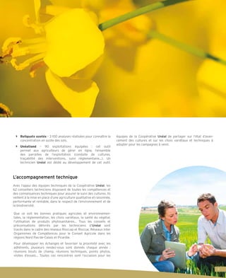 bb Reliquats azotés – 3 100 analyses réalisées pour connaître la
concentration en azote des sols.
bb Unéatland – 90 exploitations équipées : cet outil
permet aux agriculteurs de gérer en ligne, l’ensemble
des parcelles de l’exploitation (conduite de cultures,
traçabilité des interventions, suivi réglementaire…). Un
technicien Unéal est dédié au développement de cet outil.
L’accompagnement technique
Avec l’appui des équipes techniques de la Coopérative Unéal, les
62 conseillers techniciens disposent de toutes les compétences et
des connaissances techniques pour assurer le suivi des cultures. Ils
veillent à la mise en place d’une agriculture qualitative et raisonnée,
performante et rentable, dans le respect de l’environnement et de
la biodiversité.
Que ce soit les bonnes pratiques agricoles et environnemen-
tales, la réglementation, les choix variétaux, la santé du végétal,
l’utilisation de produits phytosanitaires… Tous les conseils et
préconisations délivrés par les techniciens d’Unéal sont
tracés dans le cadre des réseaux Rioccap et Rioccar, Réseaux Inter
Organismes de Compétences pour le Conseil Agricole dans les
régions Nord Pas-de-Calais et Picardie.
Pour développer les échanges et favoriser la proximité avec les
adhérents, plusieurs rendez-vous sont donnés chaque année :
réunions bouts de champ, réunions techniques, points phytos,
visites d’essais… Toutes ces rencontres sont l’occasion pour les
équipes de la Coopérative Unéal de partager sur l’état d’avan-
cement des cultures et sur les choix variétaux et techniques à
adopter pour les campagnes à venir.
9
 