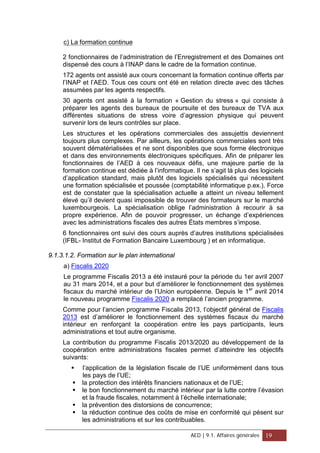 c) La formation continue
2 fonctionnaires de l’administration de l’Enregistrement et des Domaines ont
dispensé des cours à l’INAP dans le cadre de la formation continue.
172 agents ont assisté aux cours concernant la formation continue offerts par
l’INAP et l’AED. Tous ces cours ont été en relation directe avec des tâches
assumées par les agents respectifs.
30 agents ont assisté à la formation « Gestion du stress » qui consiste à
préparer les agents des bureaux de poursuite et des bureaux de TVA aux
différentes situations de stress voire d’agression physique qui peuvent
survenir lors de leurs contrôles sur place.
Les structures et les opérations commerciales des assujettis deviennent
toujours plus complexes. Par ailleurs, les opérations commerciales sont très
souvent dématérialisées et ne sont disponibles que sous forme électronique
et dans des environnements électroniques spécifiques. Afin de préparer les
fonctionnaires de l’AED à ces nouveaux défis, une majeure partie de la
formation continue est dédiée à l’informatique. Il ne s’agit là plus des logiciels
d’application standard, mais plutôt des logiciels spécialisés qui nécessitent
une formation spécialisée et poussée (comptabilité informatique p.ex.). Force
est de constater que la spécialisation actuelle a atteint un niveau tellement
élevé qu’il devient quasi impossible de trouver des formateurs sur le marché
luxembourgeois. La spécialisation oblige l’administration à recourir à sa
propre expérience. Afin de pouvoir progresser, un échange d’expériences
avec les administrations fiscales des autres États membres s’impose.
6 fonctionnaires ont suivi des cours auprès d’autres institutions spécialisées
(IFBL- Institut de Formation Bancaire Luxembourg ) et en informatique.
9.1.3.1.2. Formation sur le plan international
a) Fiscalis 2020
Le programme Fiscalis 2013 a été instauré pour la période du 1er avril 2007
au 31 mars 2014, et a pour but d’améliorer le fonctionnement des systèmes
fiscaux du marché intérieur de l’Union européenne. Depuis le 1er
avril 2014
le nouveau programme Fiscalis 2020 a remplacé l’ancien programme.
Comme pour l’ancien programme Fiscalis 2013, l’objectif général de Fiscalis
2013 est d’améliorer le fonctionnement des systèmes fiscaux du marché
intérieur en renforçant la coopération entre les pays participants, leurs
administrations et tout autre organisme.
La contribution du programme Fiscalis 2013/2020 au développement de la
coopération entre administrations fiscales permet d’atteindre les objectifs
suivants:
 l’application de la législation fiscale de l’UE uniformément dans tous
les pays de l’UE;
 la protection des intérêts financiers nationaux et de l’UE;
 le bon fonctionnement du marché intérieur par la lutte contre l’évasion
et la fraude fiscales, notamment à l’échelle internationale;
 la prévention des distorsions de concurrence;
 la réduction continue des coûts de mise en conformité qui pèsent sur
les administrations et sur les contribuables.
AED | 9.1. Affaires générales 19
 