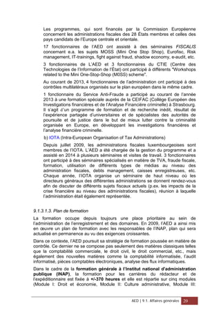 Les programmes, qui sont financés par la Commission Européenne
concernent les administrations fiscales des 28 États membres et celles des
pays candidats de l’Europe centrale et orientale.
17 fonctionnaires de l’AED ont assisté à des séminaires FISCALIS
concernant e.a. les sujets MOSS (Mini One Stop Shop), Eurofisc, Risk
management, IT-trainings, fight against fraud, shadow economy, e-audit, etc.
3 fonctionnaires de L’AED et 3 fonctionnaires du CTIE (Centre des
Technologies de l’Information de l’État) ont participé à différents "Workshops
related to the Mini One-Stop-Shop (M0SS) scheme".
Au courant de 2013, 4 fonctionnaires de l’administration ont participé à des
contrôles multilatéraux organisés sur le plan européen dans le même cadre.
1 fonctionnaire du Service Anti-Fraude a participé au courant de l’année
2013 à une formation spéciale auprès de la CEIFAC (Collège Européen des
Investigations financières et de l’Analyse Financière criminelle) à Strasbourg.
Il s’agit d’un programme de formation et de recherche inédit, résultat de
l’expérience partagée d’universitaires et de spécialistes des autorités de
poursuite et de justice dans le but de mieux lutter contre la criminalité
organisée en Europe, en développant les investigations financières et
l’analyse financière criminelle.
b) IOTA (Intra-European Organisation of Tax Administrations)
Depuis juillet 2009, les administrations fiscales luxembourgeoises sont
membres de l’IOTA. L’AED a été chargée de la gestion du programme et a
assisté en 2014 à plusieurs séminaires et visites de travail. 3 fonctionnaires
ont participé à des séminaires spécialisés en matière de TVA, fraude fiscale,
formation, utilisation de différents types de médias au niveau des
administration fiscales, debts management, caisses enregistreuses, etc.
Chaque année, l’IOTA organise un séminaire de haut niveau où les
directeurs généraux des différentes administrations se donnent rendez-vous
afin de discuter de différents sujets fiscaux actuels (p.ex. les impacts de la
crise financière au niveau des administrations fiscales), réunion à laquelle
l’administration était également représentée.
9.1.3.1.3. Plan de formation
La formation occupe depuis toujours une place prioritaire au sein de
l’administration de l’enregistrement et des domaines. En 2009, l’AED a ainsi mis
en œuvre un plan de formation avec les responsables de l’INAP, plan qui sera
actualisé en permanence au vu des exigences croissantes.
Dans ce contexte, l’AED poursuit sa stratégie de formation poussée en matière de
contrôle. Ce dernier ne se compose pas seulement des matières classiques telles
que la comptabilité commerciale, le droit civil, le droit commercial, etc., mais
également des nouvelles matières comme la comptabilité informatisée, l’audit
informatisé, pièces comptables électroniques, analyse des flux informatiques.
Dans le cadre de la formation générale à l’Institut national d'administration
publique (INAP), la formation pour les carrières du rédacteur et de
l’expéditionnaire est fixée à +/-370 heures et elle est répartie sur cinq modules
(Module I: Droit et économie, Module II: Culture administrative, Module III:
AED | 9.1. Affaires générales 20
 